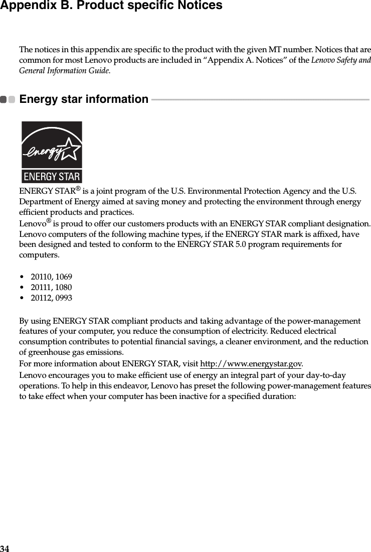 34Appendix B. Product specific NoticesThe notices in this appendix are specific to the product with the given MT number. Notices that are common for most Lenovo products are included in “Appendix A. Notices” of the Lenovo Safety and General Information Guide.Energy star information  - - - - - - - - - - - - - - - - - - - - - - - - - - - - - - - - - - - - - - - - - - - - - - - - - - - - - - - - - - - - - - - - - - - - - - - - - - - - - - - - - - - - - - - - - - ENERGY STAR® is a joint program of the U.S. Environmental Protection Agency and the U.S. Department of Energy aimed at saving money and protecting the environment through energy efficient products and practices.Lenovo® is proud to offer our customers products with an ENERGY STAR compliant designation. Lenovo computers of the following machine types, if the ENERGY STAR mark is affixed, have been designed and tested to conform to the ENERGY STAR 5.0 program requirements for computers.• 20110, 1069• 20111, 1080• 20112, 0993By using ENERGY STAR compliant products and taking advantage of the power-management features of your computer, you reduce the consumption of electricity. Reduced electrical consumption contributes to potential financial savings, a cleaner environment, and the reduction of greenhouse gas emissions.For more information about ENERGY STAR, visit http://www.energystar.gov.Lenovo encourages you to make efficient use of energy an integral part of your day-to-day operations. To help in this endeavor, Lenovo has preset the following power-management features to take effect when your computer has been inactive for a specified duration: