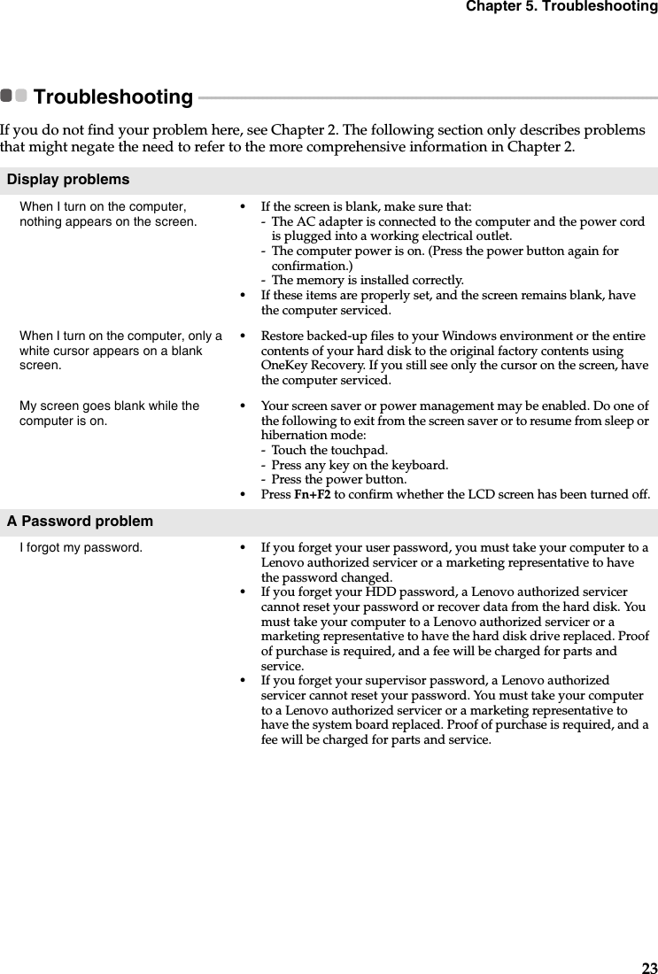 Chapter 5. Troubleshooting23Troubleshooting  - - - - - - - - - - - - - - - - - - - - - - - - - - - - - - - - - - - - - - - - - - - - - - - - - - - - - - - - - - - - - - - - - - - - - - - - - - - - - - - - - - - - - - - - - - - - - - - - - - - - - - - - - - - -If you do not find your problem here, see Chapter 2. The following section only describes problems that might negate the need to refer to the more comprehensive information in Chapter 2.Display problemsWhen I turn on the computer, nothing appears on the screen.•If the screen is blank, make sure that:- The AC adapter is connected to the computer and the power cord is plugged into a working electrical outlet.- The computer power is on. (Press the power button again for confirmation.)- The memory is installed correctly. •If these items are properly set, and the screen remains blank, have the computer serviced. When I turn on the computer, only a white cursor appears on a blank screen. •Restore backed-up files to your Windows environment or the entire contents of your hard disk to the original factory contents using OneKey Recovery. If you still see only the cursor on the screen, have the computer serviced.My screen goes blank while the computer is on.•Your screen saver or power management may be enabled. Do one of the following to exit from the screen saver or to resume from sleep or hibernation mode:- Touch the touchpad.- Press any key on the keyboard.- Press the power button.•Press Fn+F2 to confirm whether the LCD screen has been turned off.A Password problemI forgot my password. •If you forget your user password, you must take your computer to a Lenovo authorized servicer or a marketing representative to have the password changed. •If you forget your HDD password, a Lenovo authorized servicer cannot reset your password or recover data from the hard disk. You must take your computer to a Lenovo authorized servicer or a marketing representative to have the hard disk drive replaced. Proof of purchase is required, and a fee will be charged for parts and service. •If you forget your supervisor password, a Lenovo authorized servicer cannot reset your password. You must take your computer to a Lenovo authorized servicer or a marketing representative to have the system board replaced. Proof of purchase is required, and a fee will be charged for parts and service.