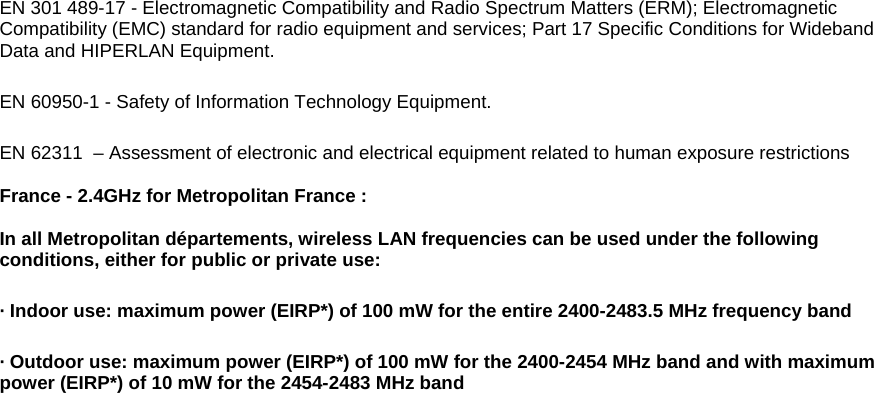EN 301 489-17 - Electromagnetic Compatibility and Radio Spectrum Matters (ERM); Electromagnetic Compatibility (EMC) standard for radio equipment and services; Part 17 Specific Conditions for Wideband Data and HIPERLAN Equipment. EN 60950-1 - Safety of Information Technology Equipment. EN 62311  – Assessment of electronic and electrical equipment related to human exposure restrictions  France - 2.4GHz for Metropolitan France :    In all Metropolitan départements, wireless LAN frequencies can be used under the following conditions, either for public or private use:  · Indoor use: maximum power (EIRP*) of 100 mW for the entire 2400-2483.5 MHz frequency band · Outdoor use: maximum power (EIRP*) of 100 mW for the 2400-2454 MHz band and with maximum power (EIRP*) of 10 mW for the 2454-2483 MHz band 