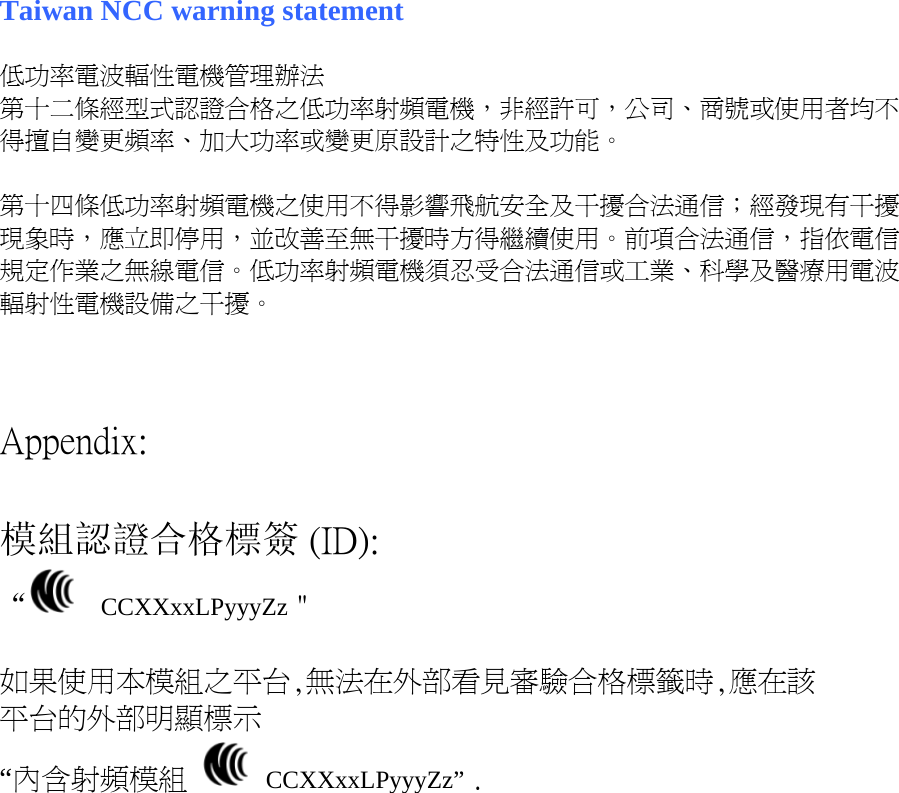   Taiwan NCC warning statement  低功率電波輻性電機管理辦法 第十二條經型式認證合格之低功率射頻電機，非經許可，公司、商號或使用者均不得擅自變更頻率、加大功率或變更原設計之特性及功能。  第十四條低功率射頻電機之使用不得影響飛航安全及干擾合法通信；經發現有干擾現象時，應立即停用，並改善至無干擾時方得繼續使用。前項合法通信，指依電信規定作業之無線電信。低功率射頻電機須忍受合法通信或工業、科學及醫療用電波輻射性電機設備之干擾。    Appendix:  模組認證合格標簽 (ID): “   CCXXxxLPyyyZz＂  如果使用本模組之平台,無法在外部看見審驗合格標籤時,應在該 平台的外部明顯標示 “內含射頻模組   CCXXxxLPyyyZz” .    