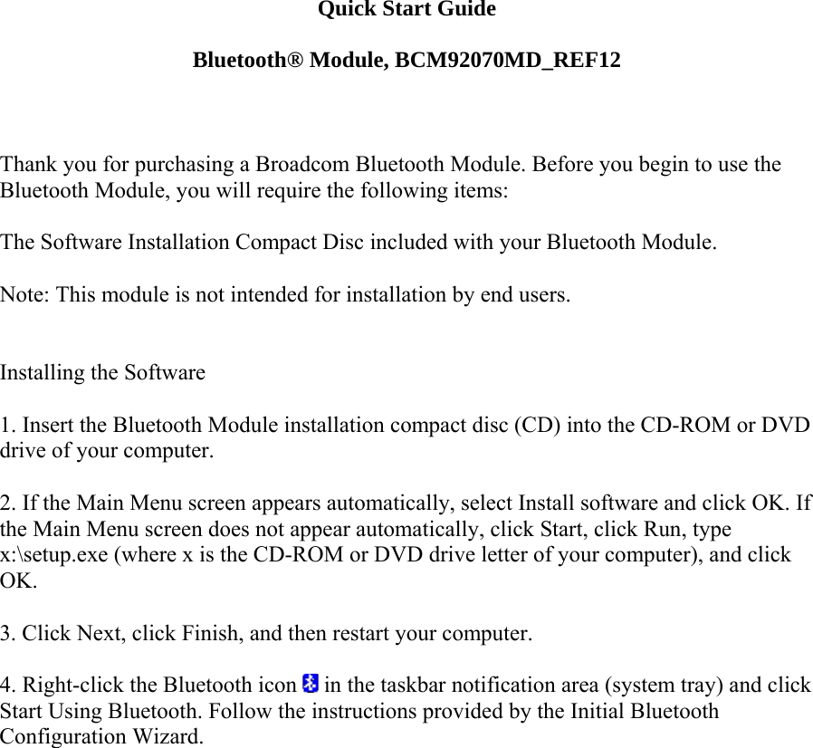 Quick Start Guide  Bluetooth® Module, BCM92070MD_REF12    Thank you for purchasing a Broadcom Bluetooth Module. Before you begin to use the Bluetooth Module, you will require the following items:    The Software Installation Compact Disc included with your Bluetooth Module.    Note: This module is not intended for installation by end users.     Installing the Software   1. Insert the Bluetooth Module installation compact disc (CD) into the CD-ROM or DVD drive of your computer.   2. If the Main Menu screen appears automatically, select Install software and click OK. If the Main Menu screen does not appear automatically, click Start, click Run, type x:\setup.exe (where x is the CD-ROM or DVD drive letter of your computer), and click OK.   3. Click Next, click Finish, and then restart your computer.   4. Right-click the Bluetooth icon   in the taskbar notification area (system tray) and click Start Using Bluetooth. Follow the instructions provided by the Initial Bluetooth Configuration Wizard.       