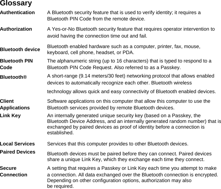  Glossary  Authentication  A Bluetooth security feature that is used to verify identity; it requires a  Bluetooth PIN Code from the remote device. Authorization  A Yes-or-No Bluetooth security feature that requires operator intervention to  avoid having the connection time out and fail. Bluetooth device Bluetooth enabled hardware such as a computer, printer, fax, mouse, keyboard, cell phone, headset, or PDA. Bluetooth PIN  The alphanumeric string (up to 16 characters) that is typed to respond to a Code  Bluetooth PIN Code Request. Also referred to as a Passkey. Bluetooth® A short-range (9.14 meters/30 feet) networking protocol that allows enabled  devices to automatically recognize each other. Bluetooth wireless  technology allows quick and easy connectivity of Bluetooth enabled devices. Client  Software applications on this computer that allow this computer to use the Applications  Bluetooth services provided by remote Bluetooth devices. Link Key  An internally generated unique security key (based on a Passkey, the Bluetooth Device Address, and an internally generated random number) that is exchanged by paired devices as proof of identity before a connection is established. Local Services  Services that this computer provides to other Bluetooth devices. Paired Devices Bluetooth devices must be paired before they can connect. Paired devices share a unique Link Key, which they exchange each time they connect. Secure  A setting that requires a Passkey or Link Key each time you attempt to make Connection  a connection. All data exchanged over the Bluetooth connection is encrypted. Depending on other configuration options, authorization may also  be required.  