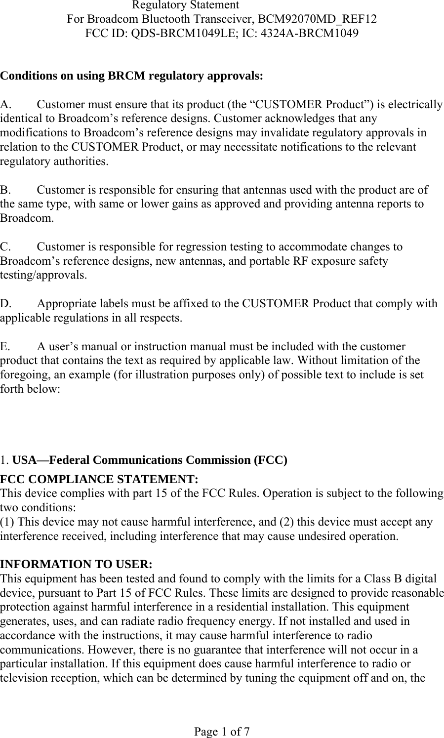                            Regulatory Statement For Broadcom Bluetooth Transceiver, BCM92070MD_REF12 FCC ID: QDS-BRCM1049LE; IC: 4324A-BRCM1049  Page 1 of 7  Conditions on using BRCM regulatory approvals:   A.  Customer must ensure that its product (the “CUSTOMER Product”) is electrically identical to Broadcom’s reference designs. Customer acknowledges that any modifications to Broadcom’s reference designs may invalidate regulatory approvals in relation to the CUSTOMER Product, or may necessitate notifications to the relevant regulatory authorities.  B.   Customer is responsible for ensuring that antennas used with the product are of the same type, with same or lower gains as approved and providing antenna reports to Broadcom.  C.   Customer is responsible for regression testing to accommodate changes to Broadcom’s reference designs, new antennas, and portable RF exposure safety testing/approvals.  D.  Appropriate labels must be affixed to the CUSTOMER Product that comply with applicable regulations in all respects.    E.  A user’s manual or instruction manual must be included with the customer product that contains the text as required by applicable law. Without limitation of the foregoing, an example (for illustration purposes only) of possible text to include is set forth below:      1. USA—Federal Communications Commission (FCC) FCC COMPLIANCE STATEMENT: This device complies with part 15 of the FCC Rules. Operation is subject to the following two conditions: (1) This device may not cause harmful interference, and (2) this device must accept any interference received, including interference that may cause undesired operation.  INFORMATION TO USER: This equipment has been tested and found to comply with the limits for a Class B digital device, pursuant to Part 15 of FCC Rules. These limits are designed to provide reasonable protection against harmful interference in a residential installation. This equipment generates, uses, and can radiate radio frequency energy. If not installed and used in accordance with the instructions, it may cause harmful interference to radio communications. However, there is no guarantee that interference will not occur in a particular installation. If this equipment does cause harmful interference to radio or television reception, which can be determined by tuning the equipment off and on, the 