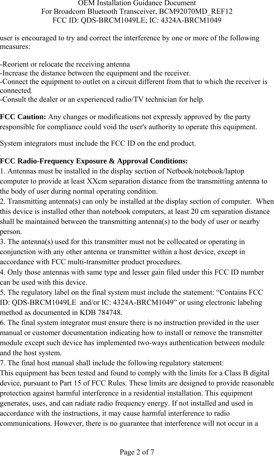 OEM Installation Guidance Document For Broadcom Bluetooth Transceiver, BCM92070MD_REF12 FCC ID: QDS-BRCM1049LE; IC: 4324A-BRCM1049  Page 2 of 7 user is encouraged to try and correct the interference by one or more of the following measures:   -Reorient or relocate the receiving antenna -Increase the distance between the equipment and the receiver. -Connect the equipment to outlet on a circuit different from that to which the receiver is connected. -Consult the dealer or an experienced radio/TV technician for help.  FCC Caution: Any changes or modifications not expressly approved by the party responsible for compliance could void the user&apos;s authority to operate this equipment. System integrators must include the FCC ID on the end product.   FCC Radio-Frequency Exposure &amp; Approval Conditions: 1. Antennas must be installed in the display section of Netbook/notebook/laptop computer to provide at least XXcm separation distance from the transmitting antenna to the body of user during normal operating condition. 2. Transmitting antenna(s) can only be installed at the display section of computer.  When this device is installed other than notebook computers, at least 20 cm separation distance shall be maintained between the transmitting antenna(s) to the body of user or nearby person. 3. The antenna(s) used for this transmitter must not be collocated or operating in conjunction with any other antenna or transmitter within a host device, except in accordance with FCC multi-transmitter product procedures. 4. Only those antennas with same type and lesser gain filed under this FCC ID number can be used with this device. 5. The regulatory label on the final system must include the statement: “Contains FCC ID: QDS-BRCM1049LE  and/or IC: 4324A-BRCM1049” or using electronic labeling method as documented in KDB 784748. 6. The final system integrator must ensure there is no instruction provided in the user manual or customer documentation indicating how to install or remove the transmitter module except such device has implemented two-ways authentication between module and the host system. 7. The final host manual shall include the following regulatory statement: This equipment has been tested and found to comply with the limits for a Class B digital device, pursuant to Part 15 of FCC Rules. These limits are designed to provide reasonable protection against harmful interference in a residential installation. This equipment generates, uses, and can radiate radio frequency energy. If not installed and used in accordance with the instructions, it may cause harmful interference to radio communications. However, there is no guarantee that interference will not occur in a 