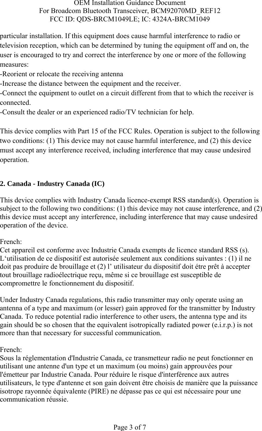 OEM Installation Guidance Document For Broadcom Bluetooth Transceiver, BCM92070MD_REF12 FCC ID: QDS-BRCM1049LE; IC: 4324A-BRCM1049  Page 3 of 7 particular installation. If this equipment does cause harmful interference to radio or television reception, which can be determined by tuning the equipment off and on, the user is encouraged to try and correct the interference by one or more of the following measures: -Reorient or relocate the receiving antenna -Increase the distance between the equipment and the receiver. -Connect the equipment to outlet on a circuit different from that to which the receiver is connected. -Consult the dealer or an experienced radio/TV technician for help.  This device complies with Part 15 of the FCC Rules. Operation is subject to the following two conditions: (1) This device may not cause harmful interference, and (2) this device must accept any interference received, including interference that may cause undesired operation.  2. Canada - Industry Canada (IC)  This device complies with Industry Canada licence-exempt RSS standard(s). Operation is subject to the following two conditions: (1) this device may not cause interference, and (2) this device must accept any interference, including interference that may cause undesired operation of the device.  French:  Cet appareil est conforme avec Industrie Canada exempts de licence standard RSS (s). L‘utilisation de ce dispositif est autorisée seulement aux conditions suivantes : (1) il ne doit pas produire de brouillage et (2) l’ utilisateur du dispositif doit étre prêt à accepter tout brouillage radioélectrique reçu, même si ce brouillage est susceptible de compromettre le fonctionnement du dispositif.  Under Industry Canada regulations, this radio transmitter may only operate using an antenna of a type and maximum (or lesser) gain approved for the transmitter by Industry Canada. To reduce potential radio interference to other users, the antenna type and its gain should be so chosen that the equivalent isotropically radiated power (e.i.r.p.) is not more than that necessary for successful communication.  French:  Sous la réglementation d&apos;Industrie Canada, ce transmetteur radio ne peut fonctionner en utilisant une antenne d&apos;un type et un maximum (ou moins) gain approuvées pour l&apos;émetteur par Industrie Canada. Pour réduire le risque d&apos;interférence aux autres utilisateurs, le type d&apos;antenne et son gain doivent être choisis de manière que la puissance isotrope rayonnée équivalente (PIRE) ne dépasse pas ce qui est nécessaire pour une communication réussie. 