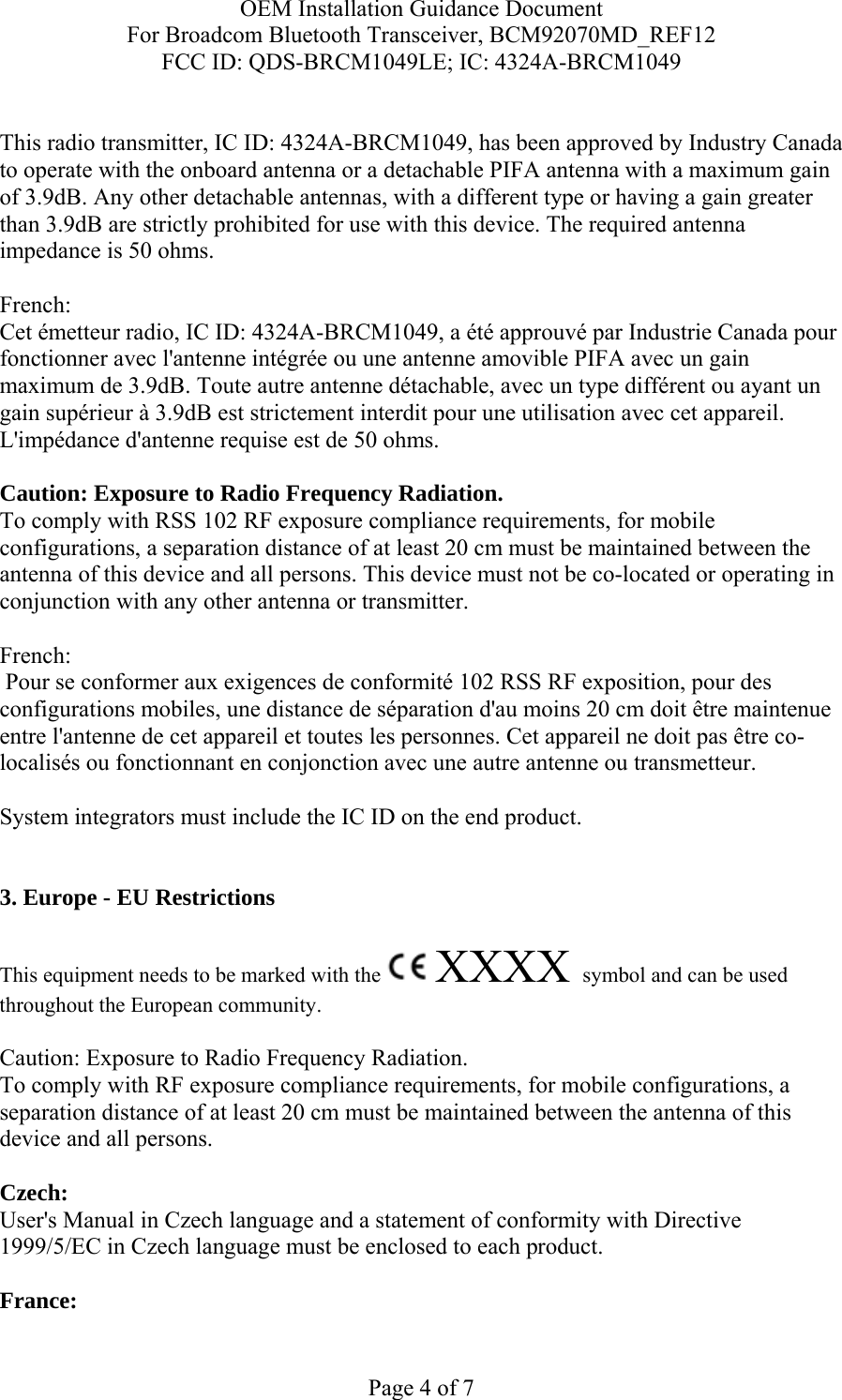 OEM Installation Guidance Document For Broadcom Bluetooth Transceiver, BCM92070MD_REF12 FCC ID: QDS-BRCM1049LE; IC: 4324A-BRCM1049  Page 4 of 7  This radio transmitter, IC ID: 4324A-BRCM1049, has been approved by Industry Canada to operate with the onboard antenna or a detachable PIFA antenna with a maximum gain of 3.9dB. Any other detachable antennas, with a different type or having a gain greater than 3.9dB are strictly prohibited for use with this device. The required antenna impedance is 50 ohms.  French:  Cet émetteur radio, IC ID: 4324A-BRCM1049, a été approuvé par Industrie Canada pour fonctionner avec l&apos;antenne intégrée ou une antenne amovible PIFA avec un gain maximum de 3.9dB. Toute autre antenne détachable, avec un type différent ou ayant un gain supérieur à 3.9dB est strictement interdit pour une utilisation avec cet appareil. L&apos;impédance d&apos;antenne requise est de 50 ohms.  Caution: Exposure to Radio Frequency Radiation. To comply with RSS 102 RF exposure compliance requirements, for mobile configurations, a separation distance of at least 20 cm must be maintained between the antenna of this device and all persons. This device must not be co-located or operating in conjunction with any other antenna or transmitter.  French:   Pour se conformer aux exigences de conformité 102 RSS RF exposition, pour des configurations mobiles, une distance de séparation d&apos;au moins 20 cm doit être maintenue entre l&apos;antenne de cet appareil et toutes les personnes. Cet appareil ne doit pas être co-localisés ou fonctionnant en conjonction avec une autre antenne ou transmetteur.  System integrators must include the IC ID on the end product.    3. Europe - EU Restrictions This equipment needs to be marked with the   XXXX symbol and can be used throughout the European community.  Caution: Exposure to Radio Frequency Radiation.   To comply with RF exposure compliance requirements, for mobile configurations, a separation distance of at least 20 cm must be maintained between the antenna of this device and all persons.  Czech:  User&apos;s Manual in Czech language and a statement of conformity with Directive 1999/5/EC in Czech language must be enclosed to each product.   France: 