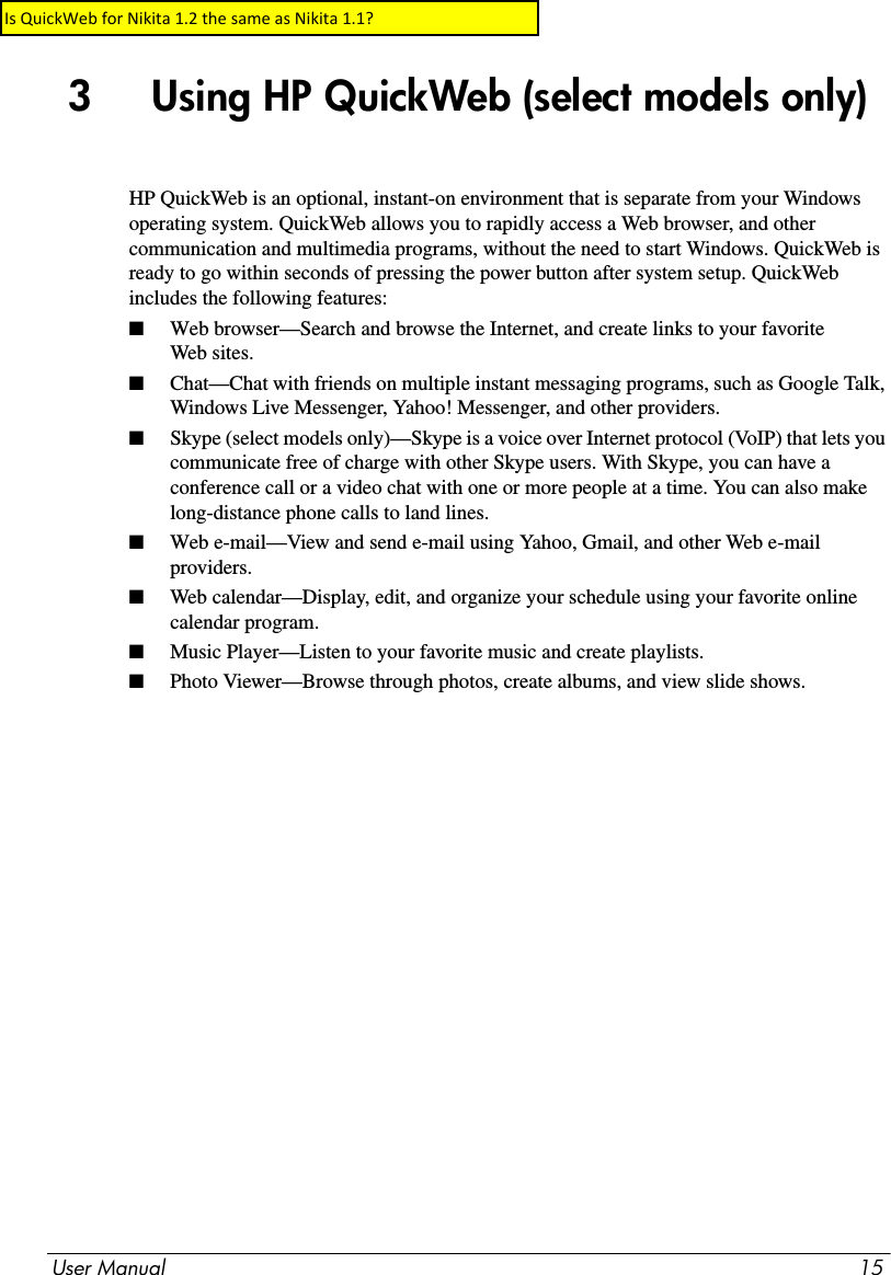 User Manual 153     Using HP QuickWeb (select models only)HP QuickWeb is an optional, instant-on environment that is separate from your Windows operating system. QuickWeb allows you to rapidly access a Web browser, and other communication and multimedia programs, without the need to start Windows. QuickWeb is ready to go within seconds of pressing the power button after system setup. QuickWeb includes the following features:■Web browser—Search and browse the Internet, and create links to your favorite Web sites.■Chat—Chat with friends on multiple instant messaging programs, such as Google Talk, Windows Live Messenger, Yahoo! Messenger, and other providers.■Skype (select models only)—Skype is a voice over Internet protocol (VoIP) that lets you communicate free of charge with other Skype users. With Skype, you can have a conference call or a video chat with one or more people at a time. You can also make long-distance phone calls to land lines.■Web e-mail—View and send e-mail using Yahoo, Gmail, and other Web e-mail providers.■Web calendar—Display, edit, and organize your schedule using your favorite online calendar program.■Music Player—Listen to your favorite music and create playlists.■Photo Viewer—Browse through photos, create albums, and view slide shows.Is QuickWeb for Nikita 1.2 the same as Nikita 1.1?