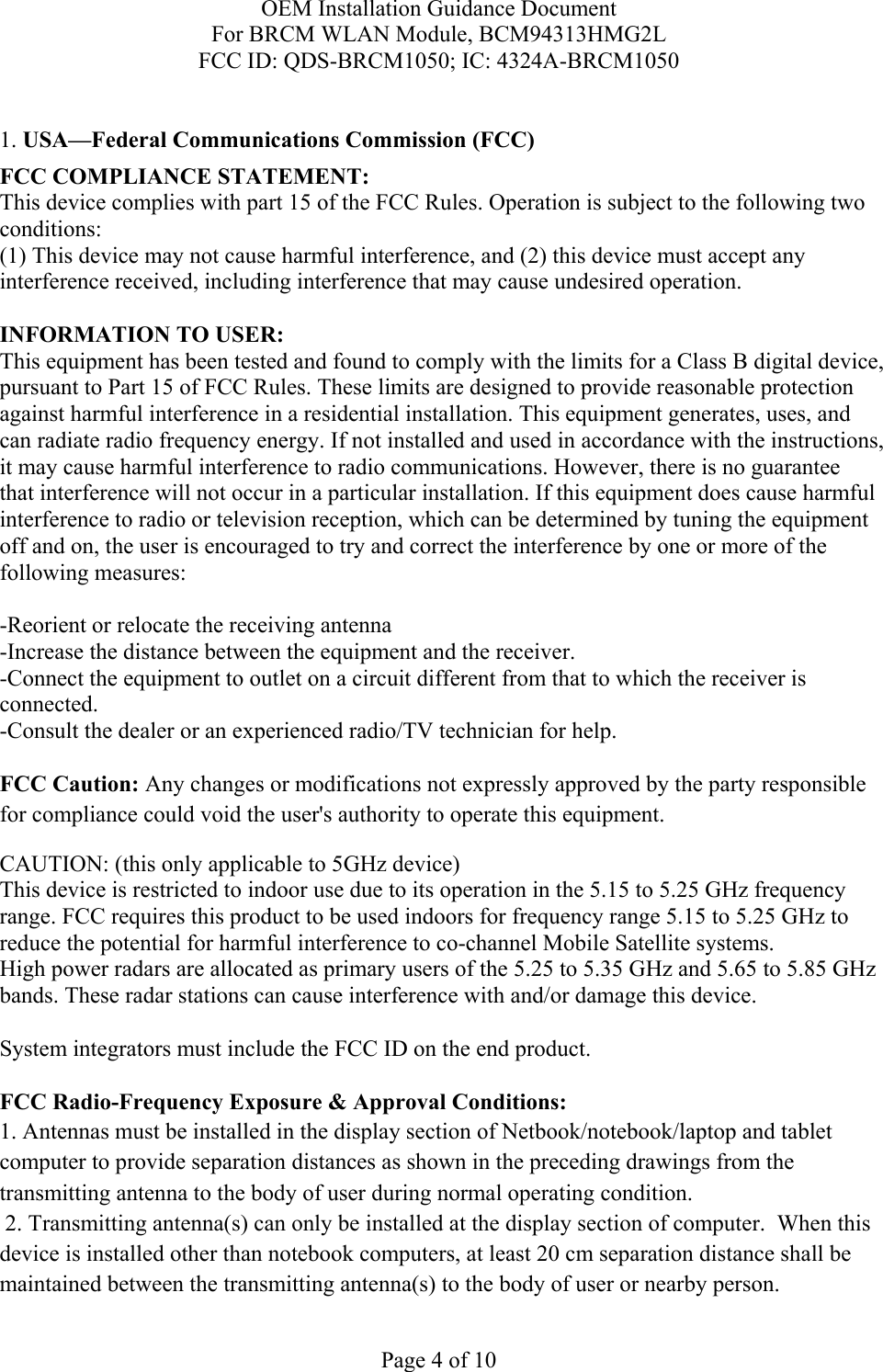 OEM Installation Guidance Document For BRCM WLAN Module, BCM94313HMG2L FCC ID: QDS-BRCM1050; IC: 4324A-BRCM1050  Page 4 of 10  1. USA—Federal Communications Commission (FCC) FCC COMPLIANCE STATEMENT: This device complies with part 15 of the FCC Rules. Operation is subject to the following two conditions: (1) This device may not cause harmful interference, and (2) this device must accept any interference received, including interference that may cause undesired operation.  INFORMATION TO USER: This equipment has been tested and found to comply with the limits for a Class B digital device, pursuant to Part 15 of FCC Rules. These limits are designed to provide reasonable protection against harmful interference in a residential installation. This equipment generates, uses, and can radiate radio frequency energy. If not installed and used in accordance with the instructions, it may cause harmful interference to radio communications. However, there is no guarantee that interference will not occur in a particular installation. If this equipment does cause harmful interference to radio or television reception, which can be determined by tuning the equipment off and on, the user is encouraged to try and correct the interference by one or more of the following measures:    -Reorient or relocate the receiving antenna -Increase the distance between the equipment and the receiver. -Connect the equipment to outlet on a circuit different from that to which the receiver is connected. -Consult the dealer or an experienced radio/TV technician for help.  FCC Caution: Any changes or modifications not expressly approved by the party responsible for compliance could void the user&apos;s authority to operate this equipment. CAUTION: (this only applicable to 5GHz device) This device is restricted to indoor use due to its operation in the 5.15 to 5.25 GHz frequency range. FCC requires this product to be used indoors for frequency range 5.15 to 5.25 GHz to reduce the potential for harmful interference to co-channel Mobile Satellite systems. High power radars are allocated as primary users of the 5.25 to 5.35 GHz and 5.65 to 5.85 GHz bands. These radar stations can cause interference with and/or damage this device.  System integrators must include the FCC ID on the end product.   FCC Radio-Frequency Exposure &amp; Approval Conditions: 1. Antennas must be installed in the display section of Netbook/notebook/laptop and tablet computer to provide separation distances as shown in the preceding drawings from the transmitting antenna to the body of user during normal operating condition.  2. Transmitting antenna(s) can only be installed at the display section of computer.  When this device is installed other than notebook computers, at least 20 cm separation distance shall be maintained between the transmitting antenna(s) to the body of user or nearby person. 