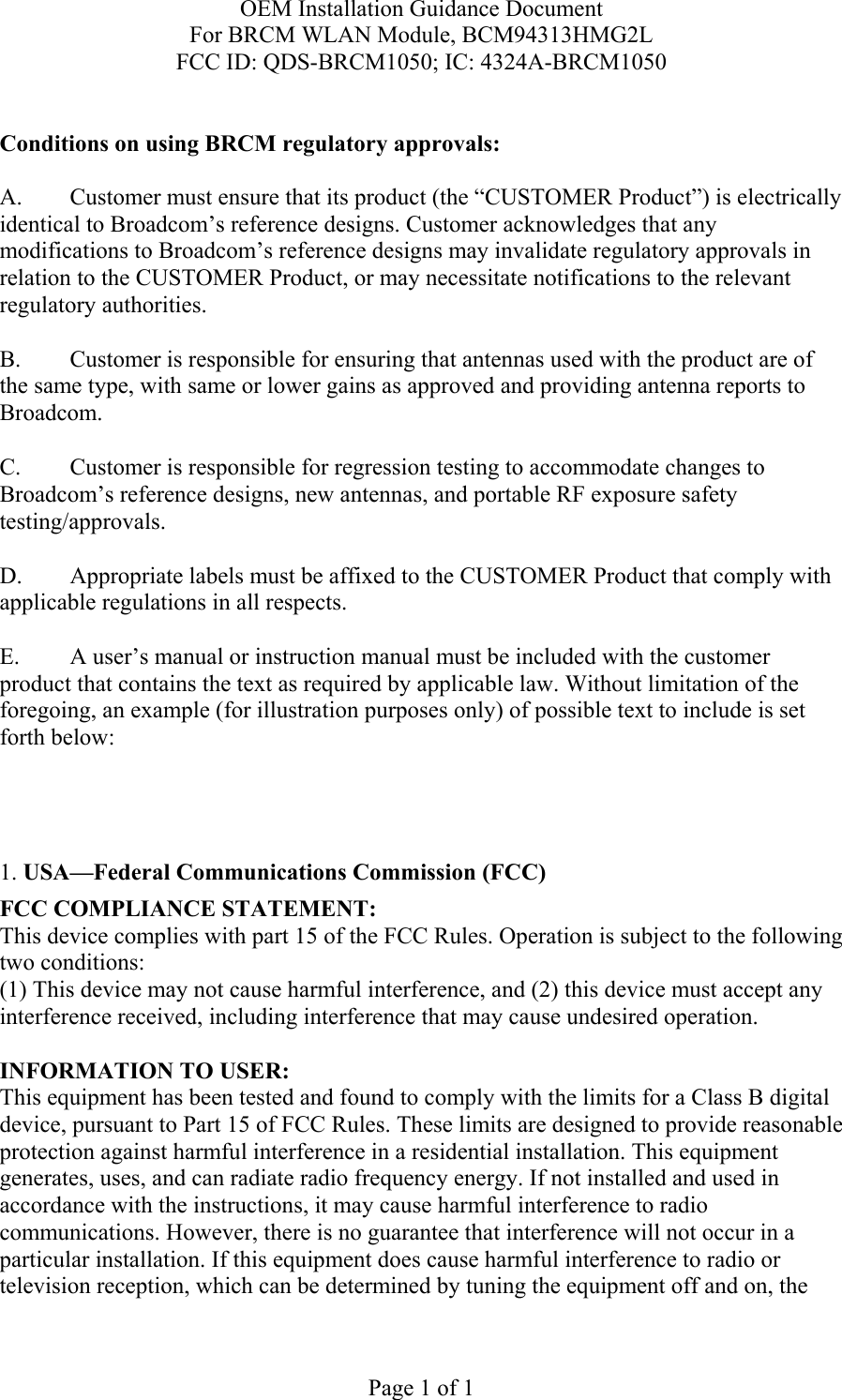 OEM Installation Guidance Document For BRCM WLAN Module, BCM94313HMG2L FCC ID: QDS-BRCM1050; IC: 4324A-BRCM1050  Page 1 of 1  Conditions on using BRCM regulatory approvals:   A.  Customer must ensure that its product (the “CUSTOMER Product”) is electrically identical to Broadcom’s reference designs. Customer acknowledges that any modifications to Broadcom’s reference designs may invalidate regulatory approvals in relation to the CUSTOMER Product, or may necessitate notifications to the relevant regulatory authorities.  B.   Customer is responsible for ensuring that antennas used with the product are of the same type, with same or lower gains as approved and providing antenna reports to Broadcom.  C.   Customer is responsible for regression testing to accommodate changes to Broadcom’s reference designs, new antennas, and portable RF exposure safety testing/approvals.  D.  Appropriate labels must be affixed to the CUSTOMER Product that comply with applicable regulations in all respects.    E.  A user’s manual or instruction manual must be included with the customer product that contains the text as required by applicable law. Without limitation of the foregoing, an example (for illustration purposes only) of possible text to include is set forth below:      1. USA—Federal Communications Commission (FCC) FCC COMPLIANCE STATEMENT: This device complies with part 15 of the FCC Rules. Operation is subject to the following two conditions: (1) This device may not cause harmful interference, and (2) this device must accept any interference received, including interference that may cause undesired operation.  INFORMATION TO USER: This equipment has been tested and found to comply with the limits for a Class B digital device, pursuant to Part 15 of FCC Rules. These limits are designed to provide reasonable protection against harmful interference in a residential installation. This equipment generates, uses, and can radiate radio frequency energy. If not installed and used in accordance with the instructions, it may cause harmful interference to radio communications. However, there is no guarantee that interference will not occur in a particular installation. If this equipment does cause harmful interference to radio or television reception, which can be determined by tuning the equipment off and on, the 