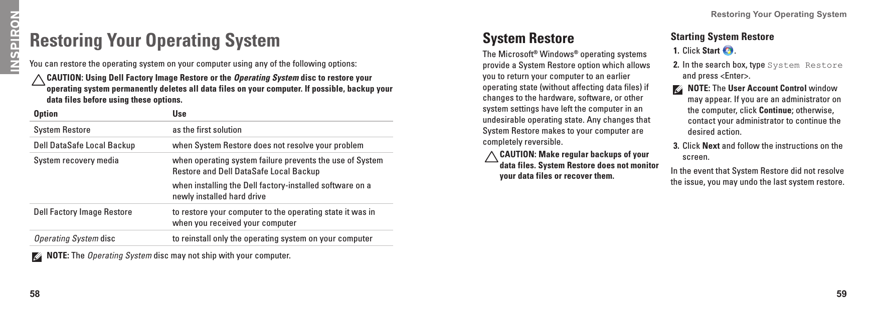58 59Restoring Your Operating System  You can restore the operating system on your computer using any of the following options:CAUTION: Using Dell Factory Image Restore or the Operating System disc to restore your operating system permanently deletes all data files on your computer. If possible, backup your data files before using these options.Option UseSystem Restore as the first solutionDell DataSafe Local Backup when System Restore does not resolve your problemSystem recovery media when operating system failure prevents the use of System Restore and Dell DataSafe Local Backupwhen installing the Dell factory-installed software on a newly installed hard driveDell Factory Image Restore to restore your computer to the operating state it was in when you received your computerOperating System disc to reinstall only the operating system on your computerNOTE: The Operating System disc may not ship with your computer.Restoring Your Operating System  System RestoreThe Microsoft® Windows® operating systems provide a System Restore option which allows you to return your computer to an earlier operating state (without affecting data files) if changes to the hardware, software, or other system settings have left the computer in an undesirable operating state. Any changes that System Restore makes to your computer are completely reversible.CAUTION: Make regular backups of your data files. System Restore does not monitor your data files or recover them.Starting System RestoreClick 1.  Start  .In the search box, type 2.  System Restore and press &lt;Enter&gt;.NOTE: The User Account Control window may appear. If you are an administrator on the computer, click Continue; otherwise, contact your administrator to continue the desired action.Click 3.  Next and follow the instructions on the screen.In the event that System Restore did not resolve the issue, you may undo the last system restore.INSPIRON