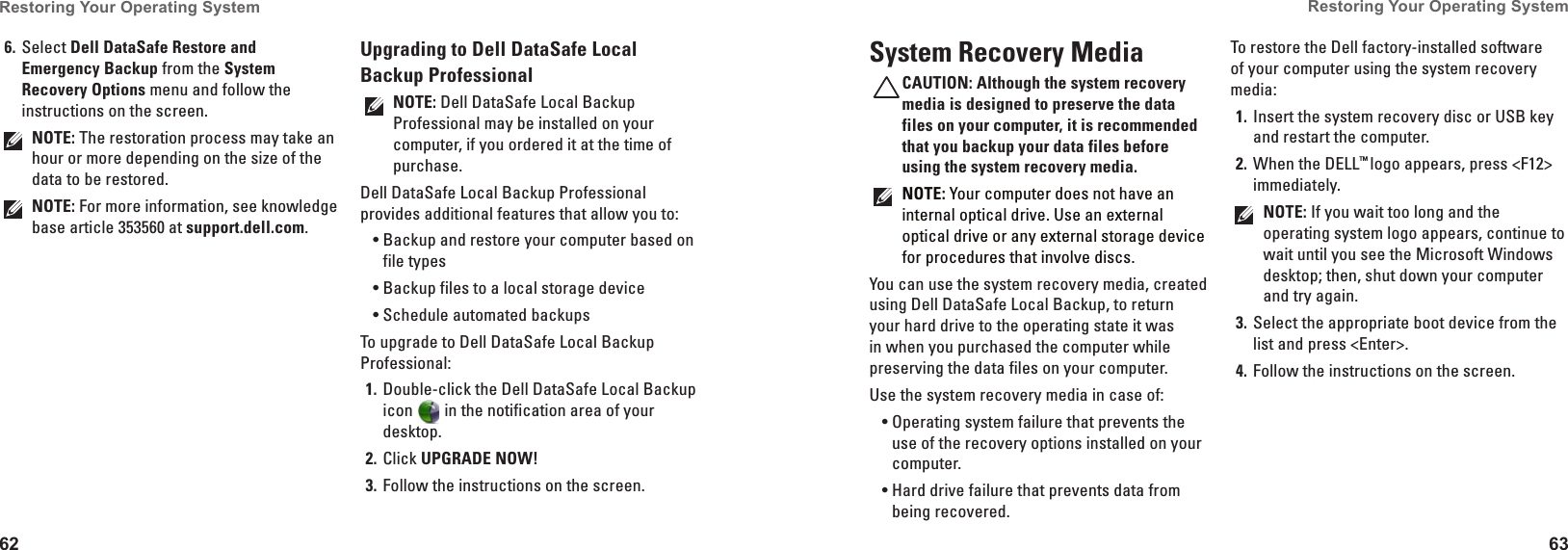 62Restoring Your Operating System  63Restoring Your Operating System  Select 6.  Dell DataSafe Restore and Emergency Backup from the System Recovery Options menu and follow the instructions on the screen.NOTE: The restoration process may take an hour or more depending on the size of the data to be restored.NOTE: For more information, see knowledge base article 353560 at support.dell.com.Upgrading to Dell DataSafe Local Backup ProfessionalNOTE: Dell DataSafe Local Backup Professional may be installed on your computer, if you ordered it at the time of purchase.Dell DataSafe Local Backup Professional provides additional features that allow you to:Backup and restore your computer based on •file typesBackup files to a local storage device•Schedule automated backups•To upgrade to Dell DataSafe Local Backup Professional:Double-click the Dell DataSafe Local Backup 1. icon   in the notification area of your desktop.Click 2.  UPGRADE NOW!Follow the instructions on the screen.3. System Recovery MediaCAUTION: Although the system recovery media is designed to preserve the data files on your computer, it is recommended that you backup your data files before using the system recovery media.NOTE: Your computer does not have an internal optical drive. Use an external optical drive or any external storage device for procedures that involve discs.You can use the system recovery media, created using Dell DataSafe Local Backup, to return your hard drive to the operating state it was in when you purchased the computer while preserving the data files on your computer.Use the system recovery media in case of:Operating system failure that prevents the •use of the recovery options installed on your computer.Hard drive failure that prevents data from •being recovered.To restore the Dell factory-installed software of your computer using the system recovery media:Insert the system recovery disc or USB key 1. and restart the computer.When the DELL2.  ™ logo appears, press &lt;F12&gt; immediately.NOTE: If you wait too long and the operating system logo appears, continue to wait until you see the Microsoft Windows desktop; then, shut down your computer and try again.Select the appropriate boot device from the 3. list and press &lt;Enter&gt;.Follow the instructions on the screen.4. 
