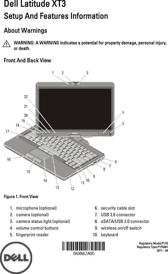 Dell Latitude XT3Setup And Features InformationAbout WarningsWARNING: A WARNING indicates a potential for property damage, personal injury,or death.Front And Back ViewFigure 1. Front View1. microphone (optional)2. camera (optional)3. camera status light (optional)4. volume control buttons5. fingerprint reader6. security cable slot7. USB 2.0 connector8. eSATA/USB 2.0 connector9. wireless on/off switch10. keyboardRegulatory Model:P17GRegulatory Type:P17G0012011 – 04