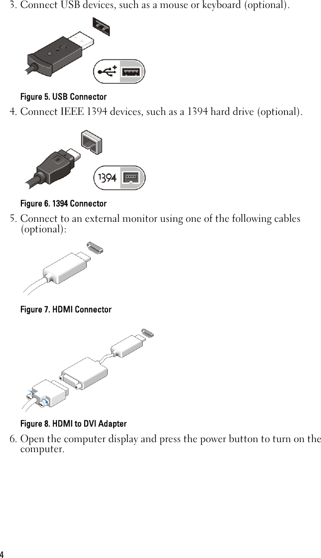 3. Connect USB devices, such as a mouse or keyboard (optional).Figure 5. USB Connector4. Connect IEEE 1394 devices, such as a 1394 hard drive (optional).Figure 6. 1394 Connector5. Connect to an external monitor using one of the following cables(optional):Figure 7. HDMI ConnectorFigure 8. HDMI to DVI Adapter6. Open the computer display and press the power button to turn on thecomputer.4