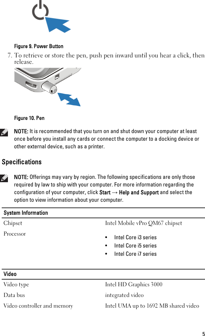 Figure 9. Power Button7. To retrieve or store the pen, push pen inward until you hear a click, thenrelease.Figure 10. PenNOTE: It is recommended that you turn on and shut down your computer at leastonce before you install any cards or connect the computer to a docking device orother external device, such as a printer.SpecificationsNOTE: Offerings may vary by region. The following specifications are only thoserequired by law to ship with your computer. For more information regarding theconfiguration of your computer, click Start → Help and Support and select theoption to view information about your computer.System InformationChipset Intel Mobile vPro QM67 chipsetProcessor • Intel Core i3 series• Intel Core i5 series• Intel Core i7 seriesVideoVideo type Intel HD Graphics 3000Data bus integrated videoVideo controller and memory Intel UMA up to 1692 MB shared video5