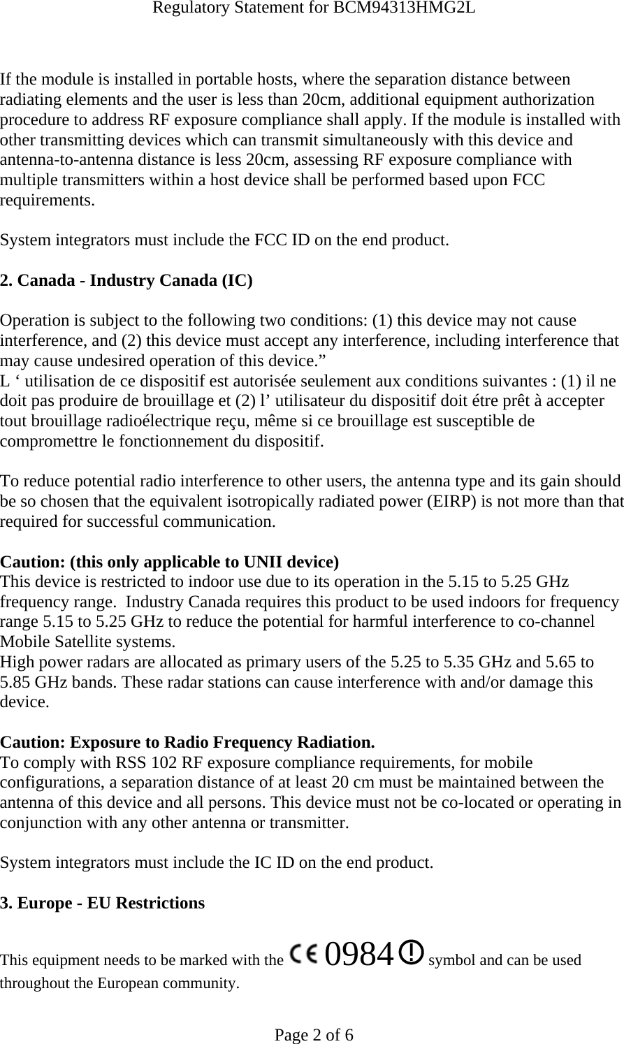 Regulatory Statement for BCM94313HMG2L  Page 2 of 6  If the module is installed in portable hosts, where the separation distance between radiating elements and the user is less than 20cm, additional equipment authorization procedure to address RF exposure compliance shall apply. If the module is installed with other transmitting devices which can transmit simultaneously with this device and antenna-to-antenna distance is less 20cm, assessing RF exposure compliance with multiple transmitters within a host device shall be performed based upon FCC requirements.   System integrators must include the FCC ID on the end product.   2. Canada - Industry Canada (IC)  Operation is subject to the following two conditions: (1) this device may not cause interference, and (2) this device must accept any interference, including interference that may cause undesired operation of this device.” L ‘ utilisation de ce dispositif est autorisée seulement aux conditions suivantes : (1) il ne doit pas produire de brouillage et (2) l’ utilisateur du dispositif doit étre prêt à accepter tout brouillage radioélectrique reçu, même si ce brouillage est susceptible de compromettre le fonctionnement du dispositif.  To reduce potential radio interference to other users, the antenna type and its gain should be so chosen that the equivalent isotropically radiated power (EIRP) is not more than that required for successful communication.  Caution: (this only applicable to UNII device) This device is restricted to indoor use due to its operation in the 5.15 to 5.25 GHz frequency range.  Industry Canada requires this product to be used indoors for frequency range 5.15 to 5.25 GHz to reduce the potential for harmful interference to co-channel Mobile Satellite systems. High power radars are allocated as primary users of the 5.25 to 5.35 GHz and 5.65 to 5.85 GHz bands. These radar stations can cause interference with and/or damage this device.  Caution: Exposure to Radio Frequency Radiation. To comply with RSS 102 RF exposure compliance requirements, for mobile configurations, a separation distance of at least 20 cm must be maintained between the antenna of this device and all persons. This device must not be co-located or operating in conjunction with any other antenna or transmitter.  System integrators must include the IC ID on the end product.   3. Europe - EU Restrictions This equipment needs to be marked with the   0984  symbol and can be used throughout the European community.  