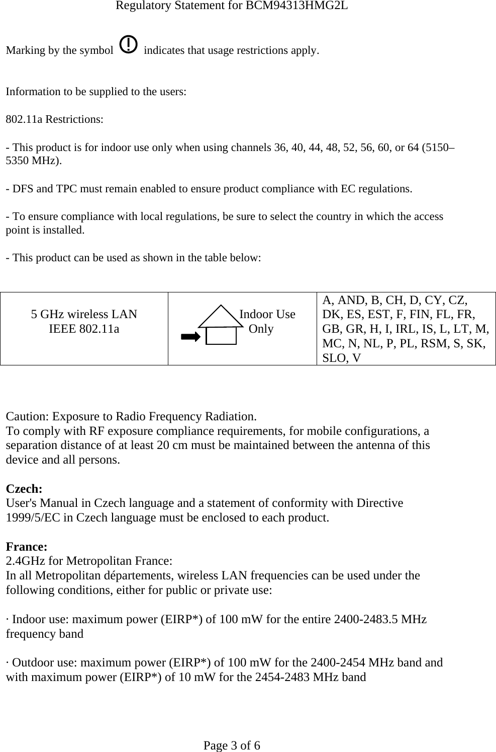 Regulatory Statement for BCM94313HMG2L  Page 3 of 6 Marking by the symbol     indicates that usage restrictions apply.  Information to be supplied to the users: 802.11a Restrictions: - This product is for indoor use only when using channels 36, 40, 44, 48, 52, 56, 60, or 64 (5150–5350 MHz).       - DFS and TPC must remain enabled to ensure product compliance with EC regulations.      - To ensure compliance with local regulations, be sure to select the country in which the access point is installed. - This product can be used as shown in the table below:   5 GHz wireless LAN IEEE 802.11a                  Indoor Use             Only  A, AND, B, CH, D, CY, CZ, DK, ES, EST, F, FIN, FL, FR, GB, GR, H, I, IRL, IS, L, LT, M, MC, N, NL, P, PL, RSM, S, SK, SLO, V    Caution: Exposure to Radio Frequency Radiation.   To comply with RF exposure compliance requirements, for mobile configurations, a separation distance of at least 20 cm must be maintained between the antenna of this device and all persons.  Czech:  User&apos;s Manual in Czech language and a statement of conformity with Directive 1999/5/EC in Czech language must be enclosed to each product.   France: 2.4GHz for Metropolitan France:   In all Metropolitan départements, wireless LAN frequencies can be used under the following conditions, either for public or private use:  · Indoor use: maximum power (EIRP*) of 100 mW for the entire 2400-2483.5 MHz frequency band · Outdoor use: maximum power (EIRP*) of 100 mW for the 2400-2454 MHz band and with maximum power (EIRP*) of 10 mW for the 2454-2483 MHz band  