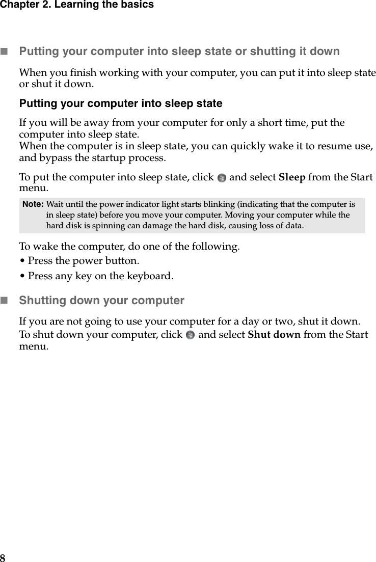 8Chapter 2. Learning the basicsPutting your computer into sleep state or shutting it down When you finish working with your computer, you can put it into sleep state or shut it down.Putting your computer into sleep stateIf you will be away from your computer for only a short time, put the computer into sleep state. When the computer is in sleep state, you can quickly wake it to resume use, and bypass the startup process.To put the computer into sleep state, click   and select Sleep from the Start menu.To wake the computer, do one of the following.• Press the power button.• Press any key on the keyboard.Shutting down your computerIf you are not going to use your computer for a day or two, shut it down.To shut down your computer, click   and select Shut down from the Start menu.Note: Wait until the power indicator light starts blinking (indicating that the computer is in sleep state) before you move your computer. Moving your computer while the hard disk is spinning can damage the hard disk, causing loss of data.
