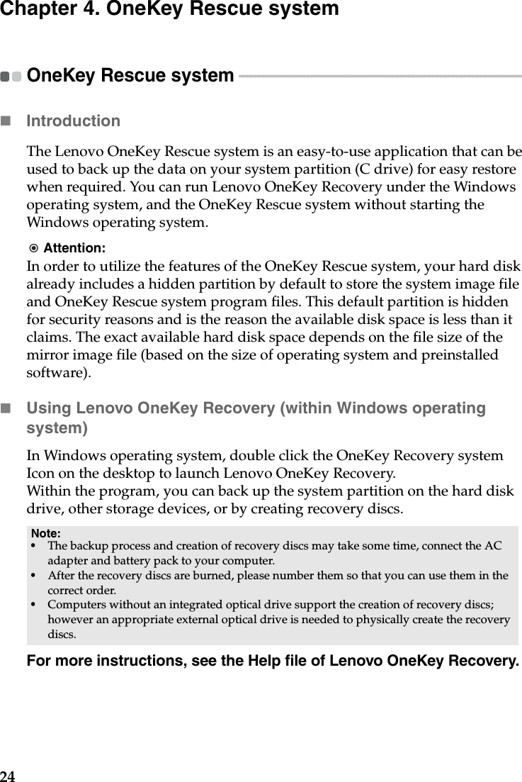 24Chapter 4. OneKey Rescue systemOneKey Rescue system  - - - - - - - - - - - - - - - - - - - - - - - - - - - - - - - - - - - - - - - - - - - - - - - - - - - - - - - - - - - - - - - - - - - - - - Introduction  The Lenovo OneKey Rescue system is an easy-to-use application that can be used to back up the data on your system partition (C drive) for easy restore when required. You can run Lenovo OneKey Recovery under the Windows operating system, and the OneKey Rescue system without starting the Windows operating system.Attention:In order to utilize the features of the OneKey Rescue system, your hard disk already includes a hidden partition by default to store the system image file and OneKey Rescue system program files. This default partition is hidden for security reasons and is the reason the available disk space is less than it claims. The exact available hard disk space depends on the file size of the mirror image file (based on the size of operating system and preinstalled software).Using Lenovo OneKey Recovery (within Windows operating system)In Windows operating system, double click the OneKey Recovery system Icon on the desktop to launch Lenovo OneKey Recovery. Within the program, you can back up the system partition on the hard disk drive, other storage devices, or by creating recovery discs. For more instructions, see the Help file of Lenovo OneKey Recovery.Note:•The backup process and creation of recovery discs may take some time, connect the AC adapter and battery pack to your computer.•After the recovery discs are burned, please number them so that you can use them in the correct order.•Computers without an integrated optical drive support the creation of recovery discs; however an appropriate external optical drive is needed to physically create the recovery discs.