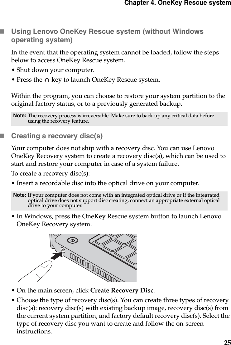 Chapter 4. OneKey Rescue system25Using Lenovo OneKey Rescue system (without Windows operating system)In the event that the operating system cannot be loaded, follow the steps below to access OneKey Rescue system.• Shut down your computer.• Press the   key to launch OneKey Rescue system.Within the program, you can choose to restore your system partition to the original factory status, or to a previously generated backup.Creating a recovery disc(s)Your computer does not ship with a recovery disc. You can use Lenovo OneKey Recovery system to create a recovery disc(s), which can be used to start and restore your computer in case of a system failure.To create a recovery disc(s):• Insert a recordable disc into the optical drive on your computer.• In Windows, press the OneKey Rescue system button to launch Lenovo OneKey Recovery system.• On the main screen, click Create Recovery Disc.• Choose the type of recovery disc(s). You can create three types of recovery disc(s): recovery disc(s) with existing backup image, recovery disc(s) from the current system partition, and factory default recovery disc(s). Select the type of recovery disc you want to create and follow the on-screen instructions.Note: The recovery process is irreversible. Make sure to back up any critical data before using the recovery feature.Note: If your computer does not come with an integrated optical drive or if the integrated optical drive does not support disc creating, connect an appropriate external optical drive to your computer. 