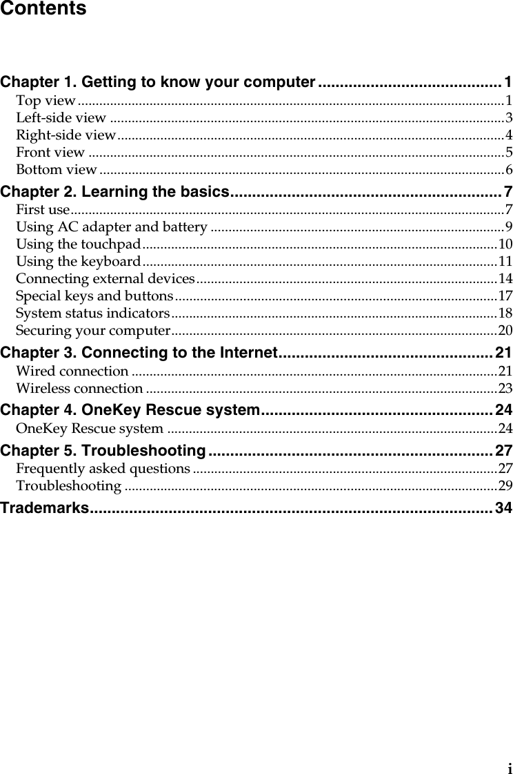 iChapter 1. Getting to know your computer ..........................................1Top view.......................................................................................................................1Left-side view ..............................................................................................................3Right-side view............................................................................................................4Front view ....................................................................................................................5Bottom view .................................................................................................................6Chapter 2. Learning the basics..............................................................7First use.........................................................................................................................7Using AC adapter and battery ..................................................................................9Using the touchpad...................................................................................................10Using the keyboard...................................................................................................11Connecting external devices....................................................................................14Special keys and buttons..........................................................................................17System status indicators...........................................................................................18Securing your computer...........................................................................................20Chapter 3. Connecting to the Internet.................................................21Wired connection ......................................................................................................21Wireless connection ..................................................................................................23Chapter 4. OneKey Rescue system.....................................................24OneKey Rescue system ............................................................................................24Chapter 5. Troubleshooting ................................................................. 27Frequently asked questions .....................................................................................27Troubleshooting ........................................................................................................29Trademarks............................................................................................ 34Contents