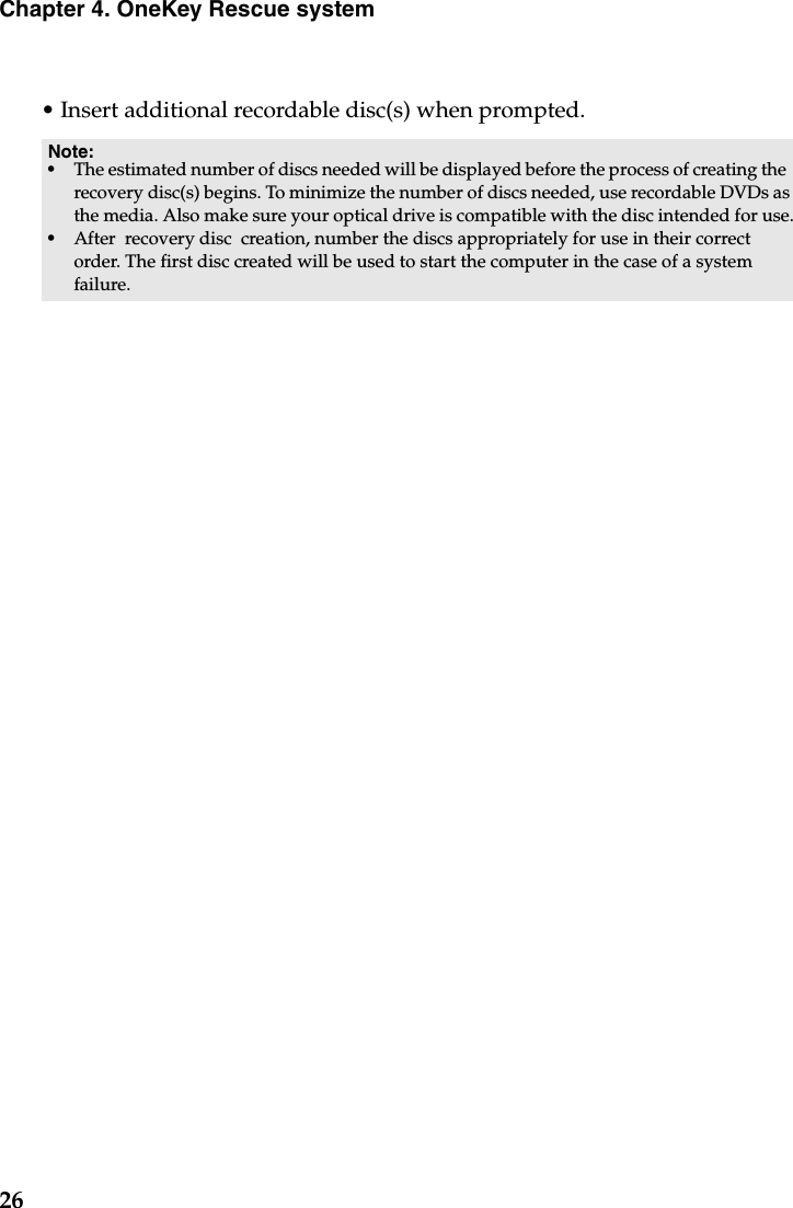 26Chapter 4. OneKey Rescue system• Insert additional recordable disc(s) when prompted.Note: •The estimated number of discs needed will be displayed before the process of creating the  recovery disc(s) begins. To minimize the number of discs needed, use recordable DVDs as the media. Also make sure your optical drive is compatible with the disc intended for use.•After  recovery disc  creation, number the discs appropriately for use in their correct order. The first disc created will be used to start the computer in the case of a system failure.