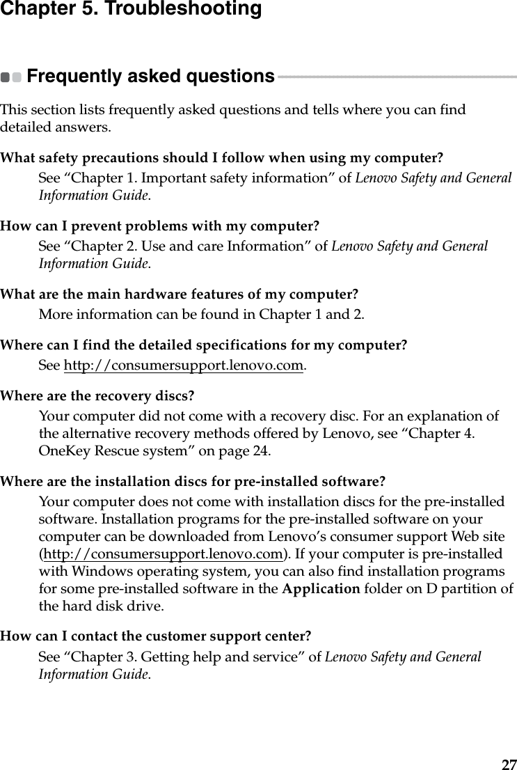 27Chapter 5. TroubleshootingFrequently asked questions - - - - - - - - - - - - - - - - - - - - - - - - - - - - - - - - - - - - - - - - - - - - - - - - - - - - - - - - - - - - -This section lists frequently asked questions and tells where you can find detailed answers.What safety precautions should I follow when using my computer?See “Chapter 1. Important safety information” of Lenovo Safety and General Information Guide.How can I prevent problems with my computer?See “Chapter 2. Use and care Information” of Lenovo Safety and General Information Guide.What are the main hardware features of my computer?More information can be found in Chapter 1 and 2.Where can I find the detailed specifications for my computer?See http://consumersupport.lenovo.com.Where are the recovery discs?Your computer did not come with a recovery disc. For an explanation of the alternative recovery methods offered by Lenovo, see “Chapter 4. OneKey Rescue system” on page 24.Where are the installation discs for pre-installed software?Your computer does not come with installation discs for the pre-installed  software. Installation programs for the pre-installed software on your computer can be downloaded from Lenovo’s consumer support Web site (http://consumersupport.lenovo.com). If your computer is pre-installed with Windows operating system, you can also find installation programs for some pre-installed software in the Application folder on D partition of the hard disk drive.How can I contact the customer support center?See “Chapter 3. Getting help and service” of Lenovo Safety and General Information Guide.