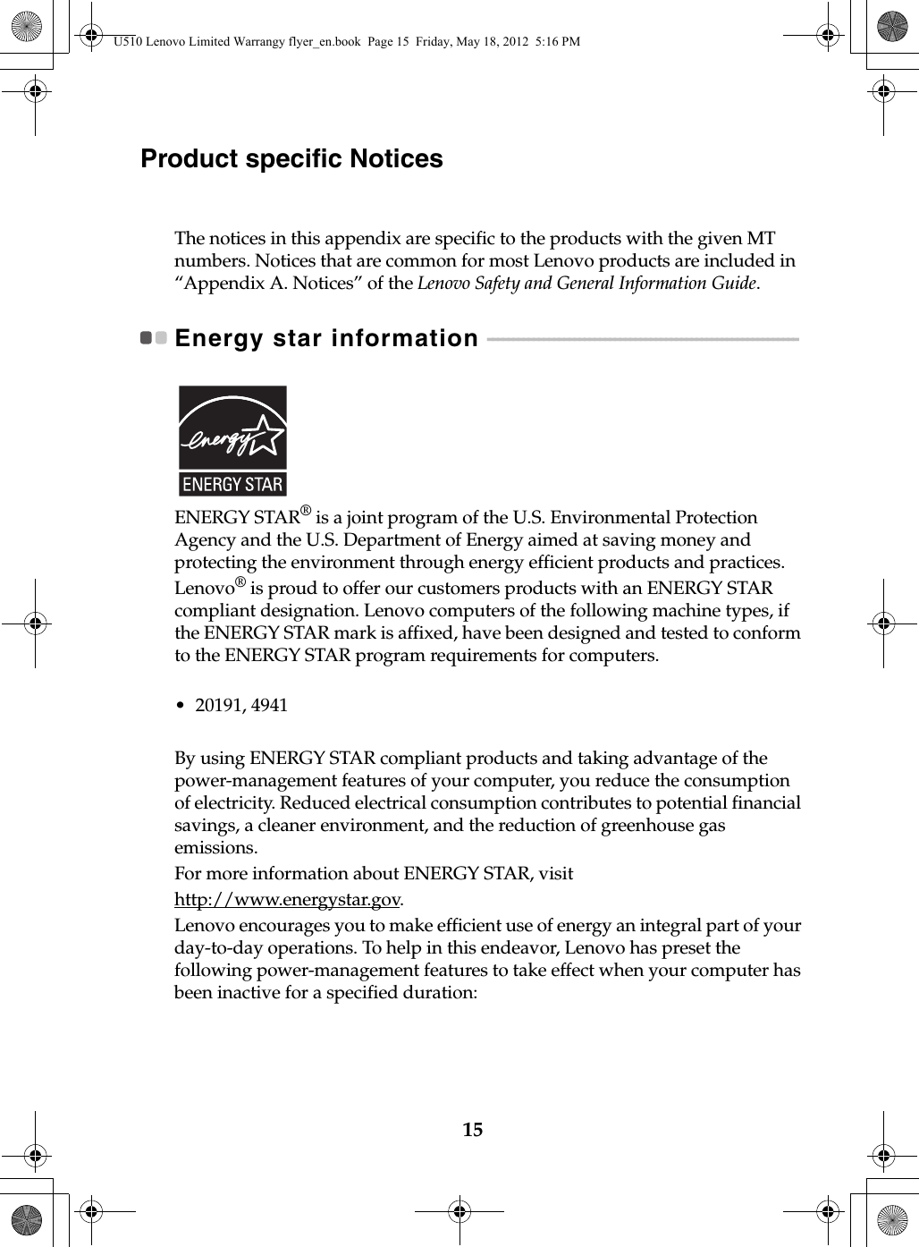 15Product specific NoticesThe notices in this appendix are specific to the products with the given MT numbers. Notices that are common for most Lenovo products are included in “Appendix A. Notices” of the Lenovo Safety and General Information Guide.Energy star information  - - - - - - - - - - - - - - - - - - - - - - - - - - - - - - - - - - - - - - - - - - - - - - - - - - - - - - - - - - - - - ENERGY STAR® is a joint program of the U.S. Environmental Protection Agency and the U.S. Department of Energy aimed at saving money and protecting the environment through energy efficient products and practices.Lenovo® is proud to offer our customers products with an ENERGY STAR compliant designation. Lenovo computers of the following machine types, if the ENERGY STAR mark is affixed, have been designed and tested to conform to the ENERGY STAR program requirements for computers.• 20191, 4941By using ENERGY STAR compliant products and taking advantage of the power-management features of your computer, you reduce the consumption of electricity. Reduced electrical consumption contributes to potential financial savings, a cleaner environment, and the reduction of greenhouse gas emissions.For more information about ENERGY STAR, visithttp://www.energystar.gov.Lenovo encourages you to make efficient use of energy an integral part of your day-to-day operations. To help in this endeavor, Lenovo has preset the following power-management features to take effect when your computer has been inactive for a specified duration:U510 Lenovo Limited Warrangy flyer_en.book  Page 15  Friday, May 18, 2012  5:16 PM