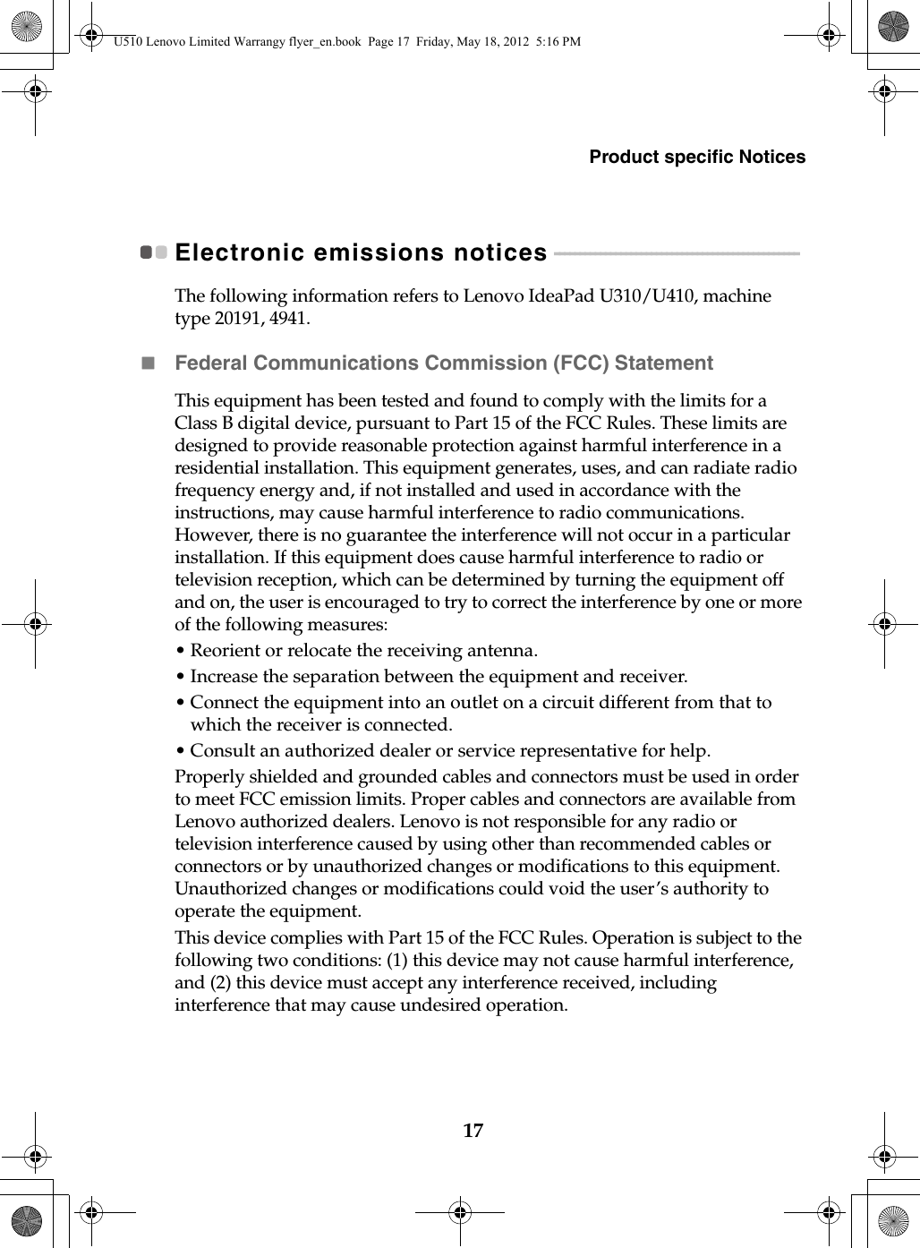 Product specific Notices17Electronic emissions notices - - - - - - - - - - - - - - - - - - - - - - - - - - - - - - - - - - - - - - - - - - - - - - - - The following information refers to Lenovo IdeaPad U310/U410, machine type 20191, 4941.Federal Communications Commission (FCC) StatementThis equipment has been tested and found to comply with the limits for a Class B digital device, pursuant to Part 15 of the FCC Rules. These limits are designed to provide reasonable protection against harmful interference in a residential installation. This equipment generates, uses, and can radiate radio frequency energy and, if not installed and used in accordance with the instructions, may cause harmful interference to radio communications. However, there is no guarantee the interference will not occur in a particular installation. If this equipment does cause harmful interference to radio or television reception, which can be determined by turning the equipment off and on, the user is encouraged to try to correct the interference by one or more of the following measures:• Reorient or relocate the receiving antenna.• Increase the separation between the equipment and receiver.• Connect the equipment into an outlet on a circuit different from that to which the receiver is connected.• Consult an authorized dealer or service representative for help.Properly shielded and grounded cables and connectors must be used in order to meet FCC emission limits. Proper cables and connectors are available from Lenovo authorized dealers. Lenovo is not responsible for any radio or television interference caused by using other than recommended cables or connectors or by unauthorized changes or modifications to this equipment. Unauthorized changes or modifications could void the user’s authority to operate the equipment.This device complies with Part 15 of the FCC Rules. Operation is subject to the following two conditions: (1) this device may not cause harmful interference, and (2) this device must accept any interference received, including interference that may cause undesired operation.U510 Lenovo Limited Warrangy flyer_en.book  Page 17  Friday, May 18, 2012  5:16 PM