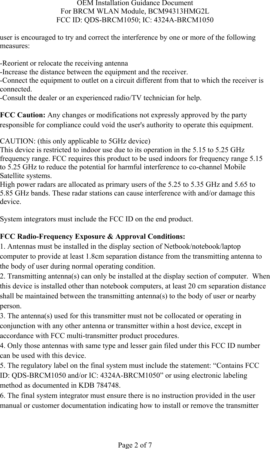 OEM Installation Guidance Document For BRCM WLAN Module, BCM94313HMG2L FCC ID: QDS-BRCM1050; IC: 4324A-BRCM1050  Page 2 of 7 user is encouraged to try and correct the interference by one or more of the following measures:   -Reorient or relocate the receiving antenna -Increase the distance between the equipment and the receiver. -Connect the equipment to outlet on a circuit different from that to which the receiver is connected. -Consult the dealer or an experienced radio/TV technician for help.  FCC Caution: Any changes or modifications not expressly approved by the party responsible for compliance could void the user&apos;s authority to operate this equipment. CAUTION: (this only applicable to 5GHz device) This device is restricted to indoor use due to its operation in the 5.15 to 5.25 GHz frequency range. FCC requires this product to be used indoors for frequency range 5.15 to 5.25 GHz to reduce the potential for harmful interference to co-channel Mobile Satellite systems. High power radars are allocated as primary users of the 5.25 to 5.35 GHz and 5.65 to 5.85 GHz bands. These radar stations can cause interference with and/or damage this device.  System integrators must include the FCC ID on the end product.   FCC Radio-Frequency Exposure &amp; Approval Conditions: 1. Antennas must be installed in the display section of Netbook/notebook/laptop computer to provide at least 1.8cm separation distance from the transmitting antenna to the body of user during normal operating condition. 2. Transmitting antenna(s) can only be installed at the display section of computer.  When this device is installed other than notebook computers, at least 20 cm separation distance shall be maintained between the transmitting antenna(s) to the body of user or nearby person. 3. The antenna(s) used for this transmitter must not be collocated or operating in conjunction with any other antenna or transmitter within a host device, except in accordance with FCC multi-transmitter product procedures. 4. Only those antennas with same type and lesser gain filed under this FCC ID number can be used with this device. 5. The regulatory label on the final system must include the statement: “Contains FCC ID: QDS-BRCM1050 and/or IC: 4324A-BRCM1050” or using electronic labeling method as documented in KDB 784748. 6. The final system integrator must ensure there is no instruction provided in the user manual or customer documentation indicating how to install or remove the transmitter 