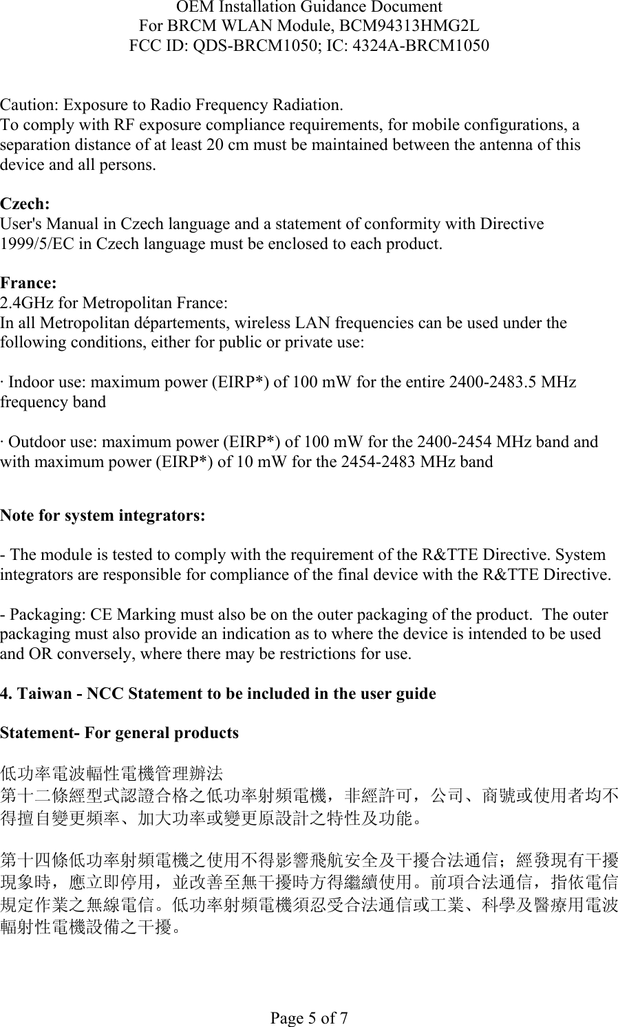 OEM Installation Guidance Document For BRCM WLAN Module, BCM94313HMG2L FCC ID: QDS-BRCM1050; IC: 4324A-BRCM1050  Page 5 of 7  Caution: Exposure to Radio Frequency Radiation.   To comply with RF exposure compliance requirements, for mobile configurations, a separation distance of at least 20 cm must be maintained between the antenna of this device and all persons.  Czech:  User&apos;s Manual in Czech language and a statement of conformity with Directive 1999/5/EC in Czech language must be enclosed to each product.   France: 2.4GHz for Metropolitan France:   In all Metropolitan départements, wireless LAN frequencies can be used under the following conditions, either for public or private use:  · Indoor use: maximum power (EIRP*) of 100 mW for the entire 2400-2483.5 MHz frequency band · Outdoor use: maximum power (EIRP*) of 100 mW for the 2400-2454 MHz band and with maximum power (EIRP*) of 10 mW for the 2454-2483 MHz band  Note for system integrators:   - The module is tested to comply with the requirement of the R&amp;TTE Directive. System integrators are responsible for compliance of the final device with the R&amp;TTE Directive.   - Packaging: CE Marking must also be on the outer packaging of the product.  The outer packaging must also provide an indication as to where the device is intended to be used and OR conversely, where there may be restrictions for use.   4. Taiwan - NCC Statement to be included in the user guide  Statement- For general products  低功率電波輻性電機管理辦法 第十二條經型式認證合格之低功率射頻電機，非經許可，公司、商號或使用者均不得擅自變更頻率、加大功率或變更原設計之特性及功能。  第十四條低功率射頻電機之使用不得影響飛航安全及干擾合法通信；經發現有干擾現象時，應立即停用，並改善至無干擾時方得繼續使用。前項合法通信，指依電信規定作業之無線電信。低功率射頻電機須忍受合法通信或工業、科學及醫療用電波輻射性電機設備之干擾。  