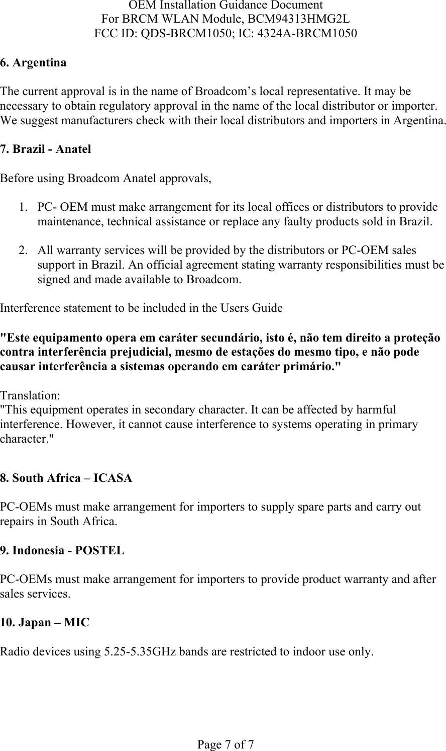 OEM Installation Guidance Document For BRCM WLAN Module, BCM94313HMG2L FCC ID: QDS-BRCM1050; IC: 4324A-BRCM1050  Page 7 of 7 6. Argentina   The current approval is in the name of Broadcom’s local representative. It may be necessary to obtain regulatory approval in the name of the local distributor or importer. We suggest manufacturers check with their local distributors and importers in Argentina.  7. Brazil - Anatel   Before using Broadcom Anatel approvals,   1. PC- OEM must make arrangement for its local offices or distributors to provide maintenance, technical assistance or replace any faulty products sold in Brazil.   2. All warranty services will be provided by the distributors or PC-OEM sales support in Brazil. An official agreement stating warranty responsibilities must be signed and made available to Broadcom.   Interference statement to be included in the Users Guide &quot;Este equipamento opera em caráter secundário, isto é, não tem direito a proteção contra interferência prejudicial, mesmo de estações do mesmo tipo, e não pode causar interferência a sistemas operando em caráter primário.&quot; Translation:  &quot;This equipment operates in secondary character. It can be affected by harmful interference. However, it cannot cause interference to systems operating in primary character.&quot;    8. South Africa – ICASA  PC-OEMs must make arrangement for importers to supply spare parts and carry out repairs in South Africa.  9. Indonesia - POSTEL  PC-OEMs must make arrangement for importers to provide product warranty and after sales services.   10. Japan – MIC  Radio devices using 5.25-5.35GHz bands are restricted to indoor use only.  