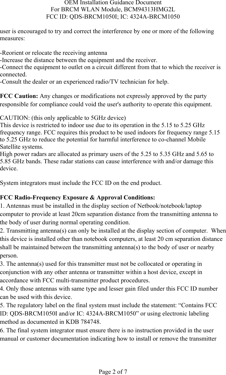 OEM Installation Guidance Document For BRCM WLAN Module, BCM94313HMG2L FCC ID: QDS-BRCM1050I; IC: 4324A-BRCM1050  Page 2 of 7 user is encouraged to try and correct the interference by one or more of the following measures:   -Reorient or relocate the receiving antenna -Increase the distance between the equipment and the receiver. -Connect the equipment to outlet on a circuit different from that to which the receiver is connected. -Consult the dealer or an experienced radio/TV technician for help.  FCC Caution: Any changes or modifications not expressly approved by the party responsible for compliance could void the user&apos;s authority to operate this equipment. CAUTION: (this only applicable to 5GHz device) This device is restricted to indoor use due to its operation in the 5.15 to 5.25 GHz frequency range. FCC requires this product to be used indoors for frequency range 5.15 to 5.25 GHz to reduce the potential for harmful interference to co-channel Mobile Satellite systems. High power radars are allocated as primary users of the 5.25 to 5.35 GHz and 5.65 to 5.85 GHz bands. These radar stations can cause interference with and/or damage this device.  System integrators must include the FCC ID on the end product.   FCC Radio-Frequency Exposure &amp; Approval Conditions: 1. Antennas must be installed in the display section of Netbook/notebook/laptop computer to provide at least 20cm separation distance from the transmitting antenna to the body of user during normal operating condition. 2. Transmitting antenna(s) can only be installed at the display section of computer.  When this device is installed other than notebook computers, at least 20 cm separation distance shall be maintained between the transmitting antenna(s) to the body of user or nearby person. 3. The antenna(s) used for this transmitter must not be collocated or operating in conjunction with any other antenna or transmitter within a host device, except in accordance with FCC multi-transmitter product procedures. 4. Only those antennas with same type and lesser gain filed under this FCC ID number can be used with this device. 5. The regulatory label on the final system must include the statement: “Contains FCC ID: QDS-BRCM1050I and/or IC: 4324A-BRCM1050” or using electronic labeling method as documented in KDB 784748. 6. The final system integrator must ensure there is no instruction provided in the user manual or customer documentation indicating how to install or remove the transmitter 