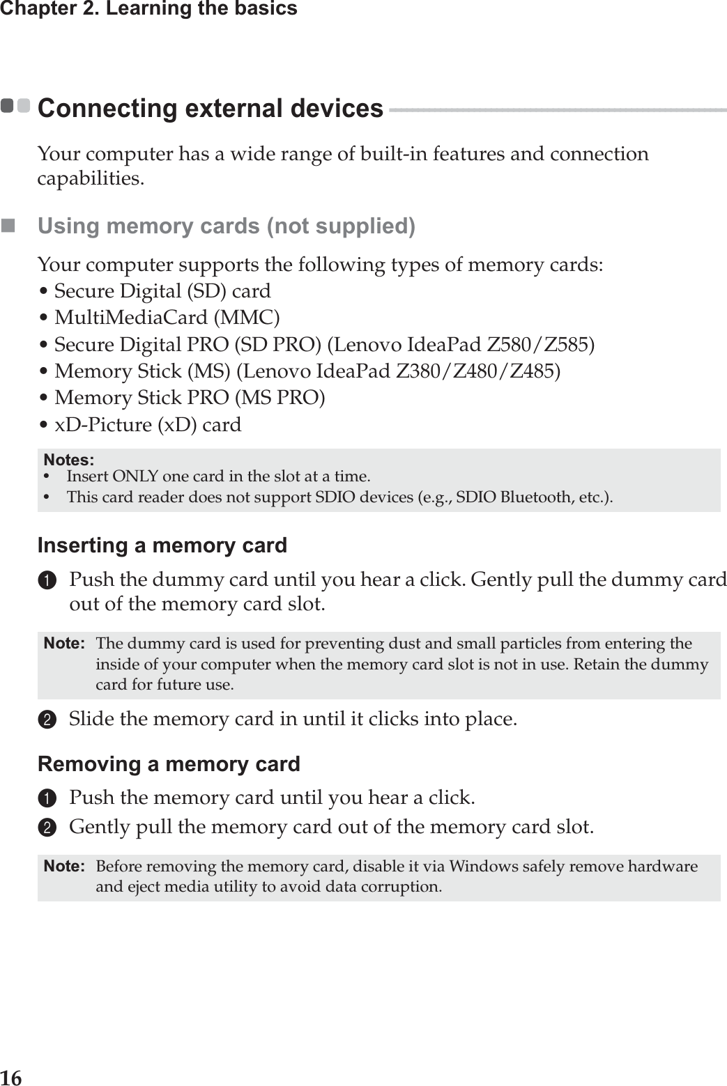 16Chapter 2. Learning the basicsConnecting external devices  - - - - - - - - - - - - - - - - - - - - - - - - - - - - - - - - - - - - - - - - - - - - - - - - - - - - - - - - - - - - Your computer has a wide range of built-in features and connection capabilities.Using memory cards (not supplied) Your computer supports the following types of memory cards:• Secure Digital (SD) card• MultiMediaCard (MMC)• Secure Digital PRO (SD PRO) (Lenovo IdeaPad Z580/Z585)• Memory Stick (MS) (Lenovo IdeaPad Z380/Z480/Z485)• Memory Stick PRO (MS PRO)• xD-Picture (xD) cardInserting a memory card1Push the dummy card until you hear a click. Gently pull the dummy card out of the memory card slot.2Slide the memory card in until it clicks into place.Removing a memory card1Push the memory card until you hear a click.2Gently pull the memory card out of the memory card slot.Notes:•Insert ONLY one card in the slot at a time.•This card reader does not support SDIO devices (e.g., SDIO Bluetooth, etc.).Note: The dummy card is used for preventing dust and small particles from entering the inside of your computer when the memory card slot is not in use. Retain the dummy card for future use.Note: Before removing the memory card, disable it via Windows safely remove hardware and eject media utility to avoid data corruption.