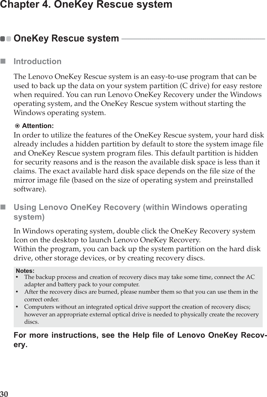 30Chapter 4. OneKey Rescue systemOneKey Rescue system  - - - - - - - - - - - - - - - - - - - - - - - - - - - - - - - - - - - - - - - - - - - - - - - - - - - - - - - - - - - - - - - - - - - - - - IntroductionThe Lenovo OneKey Rescue system is an easy-to-use program that can be used to back up the data on your system partition (C drive) for easy restore when required. You can run Lenovo OneKey Recovery under the Windows operating system, and the OneKey Rescue system without starting the Windows operating system.Attention:In order to utilize the features of the OneKey Rescue system, your hard disk already includes a hidden partition by default to store the system image file and OneKey Rescue system program files. This default partition is hidden for security reasons and is the reason the available disk space is less than it claims. The exact available hard disk space depends on the file size of the mirror image file (based on the size of operating system and preinstalled software).Using Lenovo OneKey Recovery (within Windows operating system)In Windows operating system, double click the OneKey Recovery system Icon on the desktop to launch Lenovo OneKey Recovery. Within the program, you can back up the system partition on the hard disk drive, other storage devices, or by creating recovery discs. For more instructions, see the Help file of Lenovo OneKey Recov-ery.Notes:•The backup process and creation of recovery discs may take some time, connect the AC adapter and battery pack to your computer.•After the recovery discs are burned, please number them so that you can use them in the correct order.•Computers without an integrated optical drive support the creation of recovery discs; however an appropriate external optical drive is needed to physically create the recovery discs.