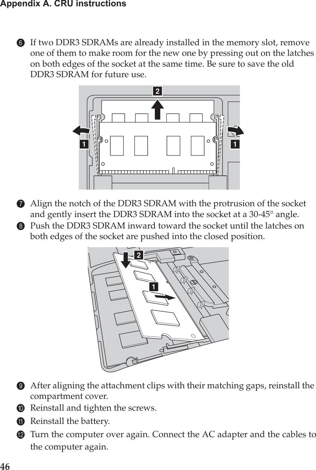 46Appendix A. CRU instructions6If two DDR3 SDRAMs are already installed in the memory slot, remove one of them to make room for the new one by pressing out on the latches on both edges of the socket at the same time. Be sure to save the old DDR3 SDRAM for future use.7Align the notch of the DDR3 SDRAM with the protrusion of the socket and gently insert the DDR3 SDRAM into the socket at a 30-45° angle.8Push the DDR3 SDRAM inward toward the socket until the latches on both edges of the socket are pushed into the closed position.9After aligning the attachment clips with their matching gaps, reinstall the compartment cover.0Reinstall and tighten the screws.AReinstall the battery.BTurn the computer over again. Connect the AC adapter and the cables tothe computer again.baaba