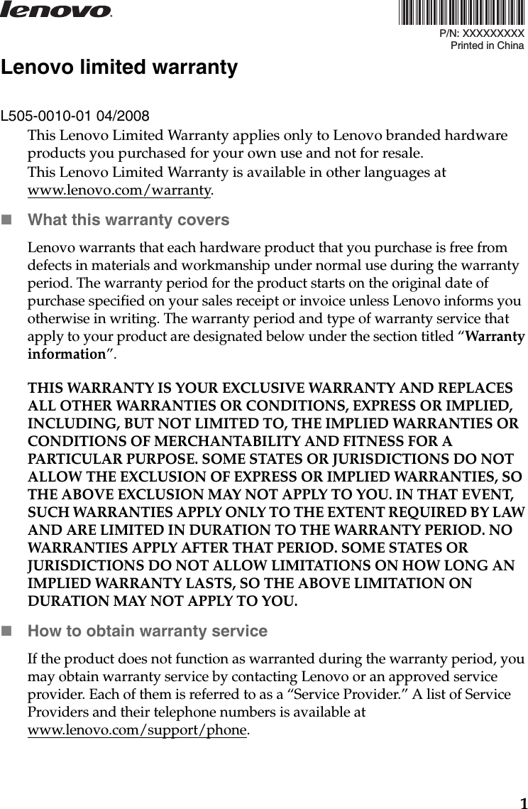 1P/N: XXXXXXXXXPrinted in ChinaLenovo limited warrantyL505-0010-01 04/2008This Lenovo Limited Warranty applies only to Lenovo branded hardware products you purchased for your own use and not for resale. This Lenovo Limited Warranty is available in other languages at www.lenovo.com/warranty.What this warranty coversLenovo warrants that each hardware product that you purchase is free from defects in materials and workmanship under normal use during the warranty period. The warranty period for the product starts on the original date of purchase specified on your sales receipt or invoice unless Lenovo informs you otherwise in writing. The warranty period and type of warranty service that apply to your product are designated below under the section titled “Warranty information”.THIS WARRANTY IS YOUR EXCLUSIVE WARRANTY AND REPLACES ALL OTHER WARRANTIES OR CONDITIONS, EXPRESS OR IMPLIED, INCLUDING, BUT NOT LIMITED TO, THE IMPLIED WARRANTIES OR CONDITIONS OF MERCHANTABILITY AND FITNESS FOR A PARTICULAR PURPOSE. SOME STATES OR JURISDICTIONS DO NOT ALLOW THE EXCLUSION OF EXPRESS OR IMPLIED WARRANTIES, SO THE ABOVE EXCLUSION MAY NOT APPLY TO YOU. IN THAT EVENT, SUCH WARRANTIES APPLY ONLY TO THE EXTENT REQUIRED BY LAW AND ARE LIMITED IN DURATION TO THE WARRANTY PERIOD. NO WARRANTIES APPLY AFTER THAT PERIOD. SOME STATES OR JURISDICTIONS DO NOT ALLOW LIMITATIONS ON HOW LONG AN IMPLIED WARRANTY LASTS, SO THE ABOVE LIMITATION ON DURATION MAY NOT APPLY TO YOU.How to obtain warranty serviceIf the product does not function as warranted during the warranty period, you may obtain warranty service by contacting Lenovo or an approved service provider. Each of them is referred to as a “Service Provider.” A list of Service Providers and their telephone numbers is available at www.lenovo.com/support/phone.
