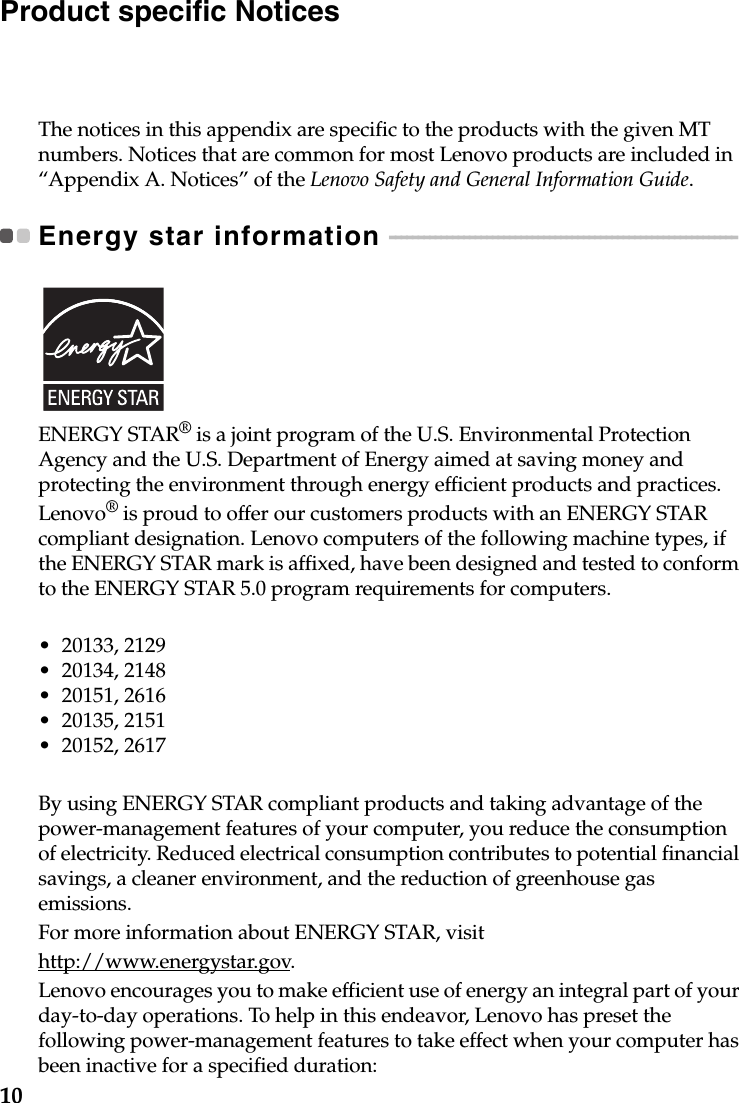 10Product specific NoticesThe notices in this appendix are specific to the products with the given MT numbers. Notices that are common for most Lenovo products are included in “Appendix A. Notices” of the Lenovo Safety and General Information Guide.Energy star information  - - - - - - - - - - - - - - - - - - - - - - - - - - - - - - - - - - - - - - - - - - - - - - - - - - - - - - - - - - - - - ENERGY STAR® is a joint program of the U.S. Environmental Protection Agency and the U.S. Department of Energy aimed at saving money and protecting the environment through energy efficient products and practices.Lenovo® is proud to offer our customers products with an ENERGY STAR compliant designation. Lenovo computers of the following machine types, if the ENERGY STAR mark is affixed, have been designed and tested to conform to the ENERGY STAR 5.0 program requirements for computers.• 20133, 2129• 20134, 2148• 20151, 2616• 20135, 2151• 20152, 2617By using ENERGY STAR compliant products and taking advantage of the power-management features of your computer, you reduce the consumption of electricity. Reduced electrical consumption contributes to potential financial savings, a cleaner environment, and the reduction of greenhouse gas emissions.For more information about ENERGY STAR, visithttp://www.energystar.gov.Lenovo encourages you to make efficient use of energy an integral part of your day-to-day operations. To help in this endeavor, Lenovo has preset the following power-management features to take effect when your computer has been inactive for a specified duration: