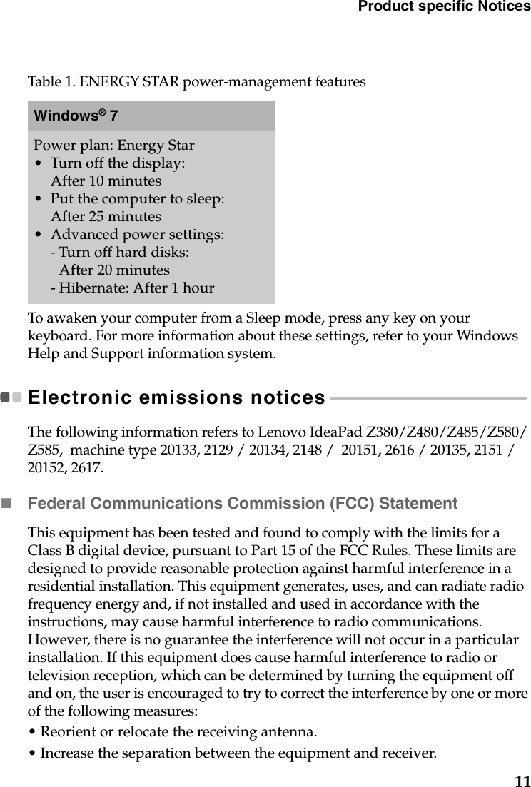 Product specific Notices11To awaken your computer from a Sleep mode, press any key on your keyboard. For more information about these settings, refer to your Windows Help and Support information system.Electronic emissions notices - - - - - - - - - - - - - - - - - - - - - - - - - - - - - - - - - - - - - - - - - - - - - - - - The following information refers to Lenovo IdeaPad Z380/Z480/Z485/Z580/Z585,  machine type 20133, 2129 / 20134, 2148 /  20151, 2616 / 20135, 2151 / 20152, 2617. Federal Communications Commission (FCC) StatementThis equipment has been tested and found to comply with the limits for a Class B digital device, pursuant to Part 15 of the FCC Rules. These limits are designed to provide reasonable protection against harmful interference in a residential installation. This equipment generates, uses, and can radiate radio frequency energy and, if not installed and used in accordance with the instructions, may cause harmful interference to radio communications. However, there is no guarantee the interference will not occur in a particular installation. If this equipment does cause harmful interference to radio or television reception, which can be determined by turning the equipment off and on, the user is encouraged to try to correct the interference by one or more of the following measures:• Reorient or relocate the receiving antenna.• Increase the separation between the equipment and receiver.Table 1. ENERGY STAR power-management featuresWindows® 7Power plan: Energy Star•Turn off the display: After 10 minutes• Put the computer to sleep: After 25 minutes• Advanced power settings:- Turn off hard disks: After 20 minutes- Hibernate: After 1 hour