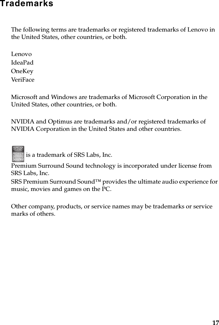 17TrademarksThe following terms are trademarks or registered trademarks of Lenovo in the United States, other countries, or both.LenovoIdeaPadOneKeyVeriFaceMicrosoft and Windows are trademarks of Microsoft Corporation in the United States, other countries, or both.NVIDIA and Optimus are trademarks and/or registered trademarks of NVIDIA Corporation in the United States and other countries. is a trademark of SRS Labs, Inc.Premium Surround Sound technology is incorporated under license from SRS Labs, Inc.SRS Premium Surround Sound™ provides the ultimate audio experience for music, movies and games on the PC.Other company, products, or service names may be trademarks or service marks of others.