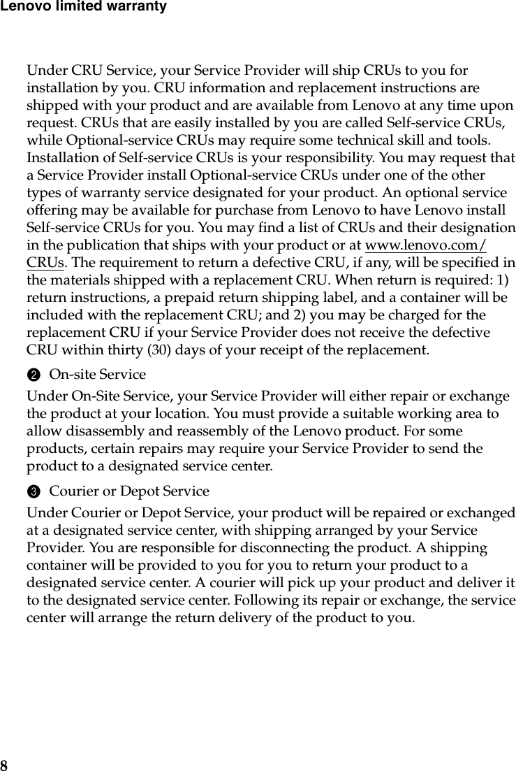 8Lenovo limited warrantyUnder CRU Service, your Service Provider will ship CRUs to you for installation by you. CRU information and replacement instructions are shipped with your product and are available from Lenovo at any time upon request. CRUs that are easily installed by you are called Self-service CRUs, while Optional-service CRUs may require some technical skill and tools. Installation of Self-service CRUs is your responsibility. You may request that a Service Provider install Optional-service CRUs under one of the other types of warranty service designated for your product. An optional service offering may be available for purchase from Lenovo to have Lenovo install Self-service CRUs for you. You may find a list of CRUs and their designation in the publication that ships with your product or at www.lenovo.com/CRUs. The requirement to return a defective CRU, if any, will be specified in the materials shipped with a replacement CRU. When return is required: 1) return instructions, a prepaid return shipping label, and a container will be included with the replacement CRU; and 2) you may be charged for the replacement CRU if your Service Provider does not receive the defective CRU within thirty (30) days of your receipt of the replacement.2On-site ServiceUnder On-Site Service, your Service Provider will either repair or exchange the product at your location. You must provide a suitable working area to allow disassembly and reassembly of the Lenovo product. For some products, certain repairs may require your Service Provider to send the product to a designated service center.3Courier or Depot ServiceUnder Courier or Depot Service, your product will be repaired or exchanged at a designated service center, with shipping arranged by your Service Provider. You are responsible for disconnecting the product. A shipping container will be provided to you for you to return your product to a designated service center. A courier will pick up your product and deliver it to the designated service center. Following its repair or exchange, the service center will arrange the return delivery of the product to you.