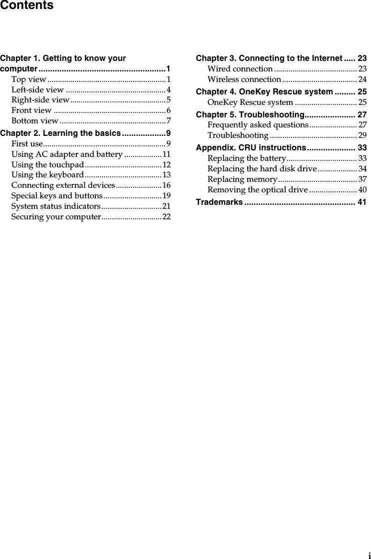 iChapter 1. Getting to know your computer.......................................................1Top view.........................................................1Left-side view ................................................4Right-side view..............................................5Front view ......................................................6Bottom view...................................................7Chapter 2. Learning the basics...................9First use...........................................................9Using AC adapter and battery ..................11Using the touchpad.....................................12Using the keyboard.....................................13Connecting external devices......................16Special keys and buttons............................19System status indicators.............................21Securing your computer.............................22Chapter 3. Connecting to the Internet ..... 23Wired connection........................................ 23Wireless connection.................................... 24Chapter 4. OneKey Rescue system ......... 25OneKey Rescue system .............................. 25Chapter 5. Troubleshooting...................... 27Frequently asked questions....................... 27Troubleshooting .......................................... 29Appendix. CRU instructions..................... 33Replacing the battery.................................. 33Replacing the hard disk drive................... 34Replacing memory......................................37Removing the optical drive ....................... 40Trademarks ................................................ 41Contents