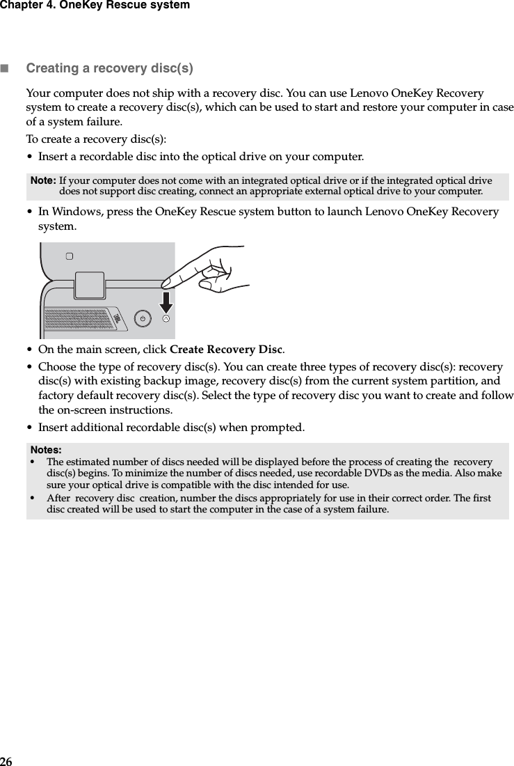 26Chapter 4. OneKey Rescue systemCreating a recovery disc(s)Your computer does not ship with a recovery disc. You can use Lenovo OneKey Recovery system to create a recovery disc(s), which can be used to start and restore your computer in case of a system failure.To create a recovery disc(s):• Insert a recordable disc into the optical drive on your computer.• In Windows, press the OneKey Rescue system button to launch Lenovo OneKey Recovery system.• On the main screen, click Create Recovery Disc.• Choose the type of recovery disc(s). You can create three types of recovery disc(s): recovery disc(s) with existing backup image, recovery disc(s) from the current system partition, and factory default recovery disc(s). Select the type of recovery disc you want to create and follow the on-screen instructions.• Insert additional recordable disc(s) when prompted.Note: If your computer does not come with an integrated optical drive or if the integrated optical drive does not support disc creating, connect an appropriate external optical drive to your computer. Notes:•The estimated number of discs needed will be displayed before the process of creating the  recovery disc(s) begins. To minimize the number of discs needed, use recordable DVDs as the media. Also make sure your optical drive is compatible with the disc intended for use.•After  recovery disc  creation, number the discs appropriately for use in their correct order. The first disc created will be used to start the computer in the case of a system failure.