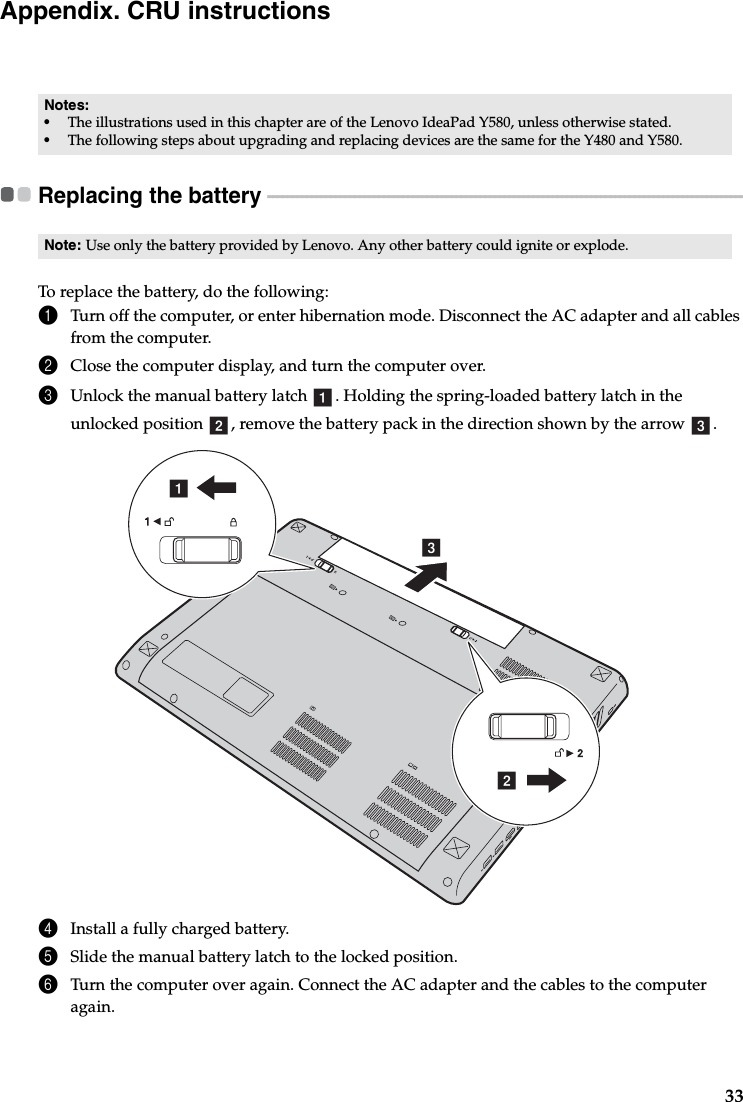 33Appendix. CRU instructionsReplacing the battery  - - - - - - - - - - - - - - - - - - - - - - - - - - - - - - - - - - - - - - - - - - - - - - - - - - - - - - - - - - - - - - - - - - - - - - - - - - - - - - - - - - - - - - - - - - - - - - - - - - -To replace the battery, do the following:1Turn off the computer, or enter hibernation mode. Disconnect the AC adapter and all cables from the computer.2Close the computer display, and turn the computer over.3Unlock the manual battery latch  . Holding the spring-loaded battery latch in the unlocked position  , remove the battery pack in the direction shown by the arrow  . 4Install a fully charged battery.5Slide the manual battery latch to the locked position.6Turn the computer over again. Connect the AC adapter and the cables to the computer again.Notes:•The illustrations used in this chapter are of the Lenovo IdeaPad Y580, unless otherwise stated.•The following steps about upgrading and replacing devices are the same for the Y480 and Y580.Note: Use only the battery provided by Lenovo. Any other battery could ignite or explode.ab cbca