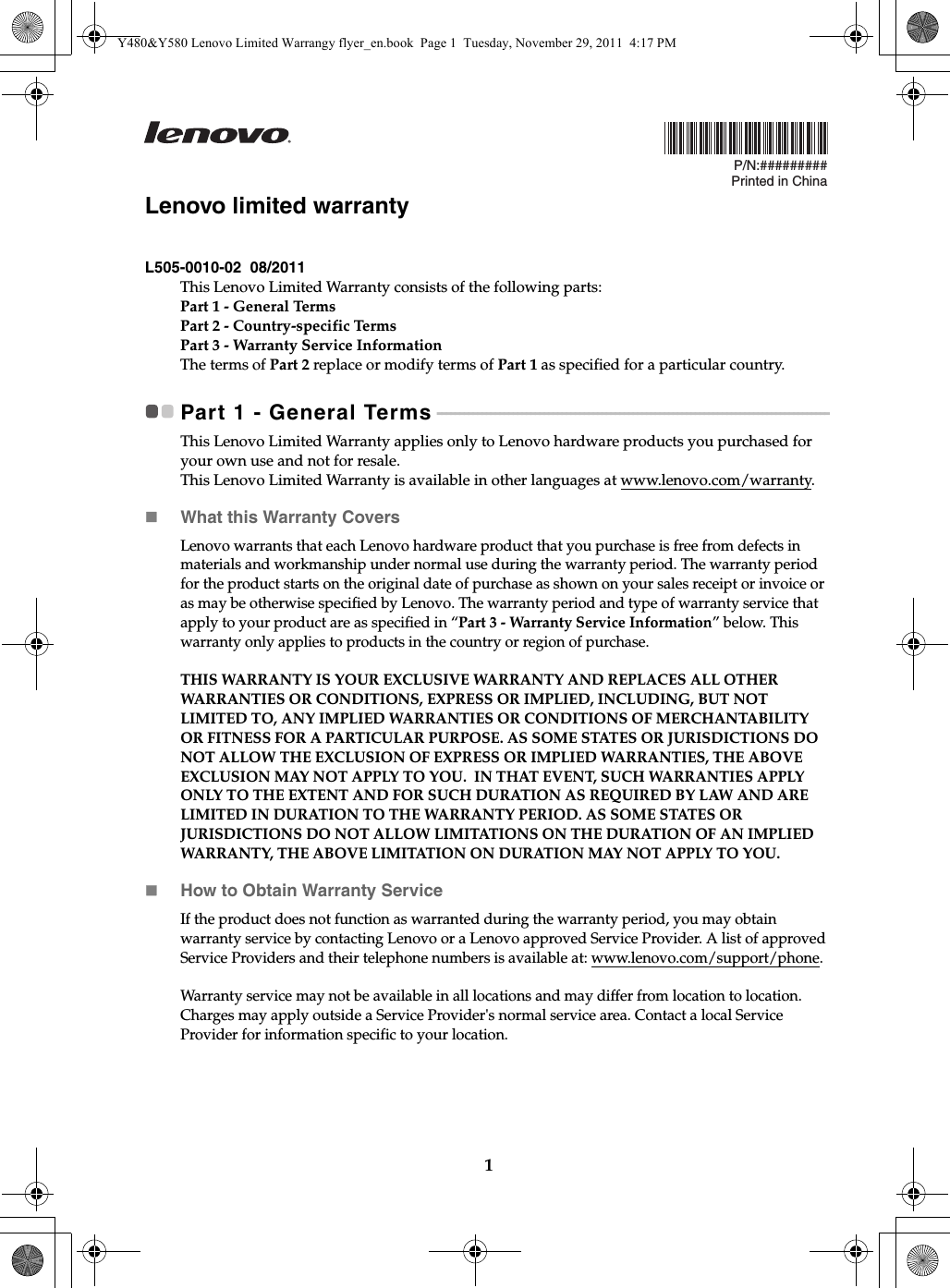 1P/N:#########Printed in ChinaLenovo limited warrantyL505-0010-02  08/2011This Lenovo Limited Warranty consists of the following parts:Part 1 - General TermsPart 2 - Country-specific Terms Part 3 - Warranty Service Information The terms of Part 2 replace or modify terms of Part 1 as specified for a particular country.Part 1 - General Terms - - - - - - - - - - - - - - - - - - - - - - - - - - - - - - - - - - - - - - - - - - - - - - - - - - - - - - - - - - - - - - - - - - - - - - - - - - - - - - - - - - - - - - - -This Lenovo Limited Warranty applies only to Lenovo hardware products you purchased for your own use and not for resale.This Lenovo Limited Warranty is available in other languages at www.lenovo.com/warranty.What this Warranty CoversLenovo warrants that each Lenovo hardware product that you purchase is free from defects in materials and workmanship under normal use during the warranty period. The warranty period for the product starts on the original date of purchase as shown on your sales receipt or invoice or as may be otherwise specified by Lenovo. The warranty period and type of warranty service that apply to your product are as specified in “Part 3 - Warranty Service Information” below. This warranty only applies to products in the country or region of purchase.THIS WARRANTY IS YOUR EXCLUSIVE WARRANTY AND REPLACES ALL OTHER WARRANTIES OR CONDITIONS, EXPRESS OR IMPLIED, INCLUDING, BUT NOT LIMITED TO, ANY IMPLIED WARRANTIES OR CONDITIONS OF MERCHANTABILITY OR FITNESS FOR A PARTICULAR PURPOSE. AS SOME STATES OR JURISDICTIONS DO NOT ALLOW THE EXCLUSION OF EXPRESS OR IMPLIED WARRANTIES, THE ABOVE EXCLUSION MAY NOT APPLY TO YOU.  IN THAT EVENT, SUCH WARRANTIES APPLY ONLY TO THE EXTENT AND FOR SUCH DURATION AS REQUIRED BY LAW AND ARE LIMITED IN DURATION TO THE WARRANTY PERIOD. AS SOME STATES OR JURISDICTIONS DO NOT ALLOW LIMITATIONS ON THE DURATION OF AN IMPLIED WARRANTY, THE ABOVE LIMITATION ON DURATION MAY NOT APPLY TO YOU.How to Obtain Warranty ServiceIf the product does not function as warranted during the warranty period, you may obtain warranty service by contacting Lenovo or a Lenovo approved Service Provider. A list of approved Service Providers and their telephone numbers is available at: www.lenovo.com/support/phone.Warranty service may not be available in all locations and may differ from location to location. Charges may apply outside a Service Provider&apos;s normal service area. Contact a local Service Provider for information specific to your location.Y480&amp;Y580 Lenovo Limited Warrangy flyer_en.book  Page 1  Tuesday, November 29, 2011  4:17 PM