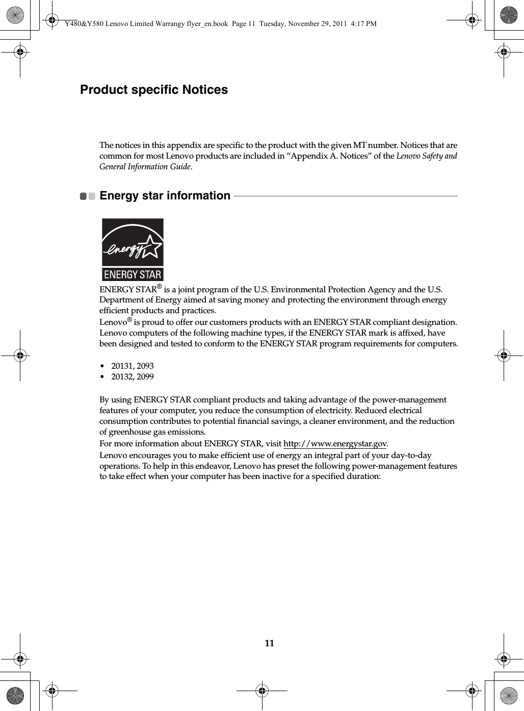 11Product specific NoticesThe notices in this appendix are specific to the product with the given MT number. Notices that are common for most Lenovo products are included in “Appendix A. Notices” of the Lenovo Safety and General Information Guide.Energy star information  - - - - - - - - - - - - - - - - - - - - - - - - - - - - - - - - - - - - - - - - - - - - - - - - - - - - - - - - - - - - - - - - - - - - - - - - - - - - - - - - - - - - - - - - - - -ENERGY STAR® is a joint program of the U.S. Environmental Protection Agency and the U.S. Department of Energy aimed at saving money and protecting the environment through energy efficient products and practices.Lenovo® is proud to offer our customers products with an ENERGY STAR compliant designation. Lenovo computers of the following machine types, if the ENERGY STAR mark is affixed, have been designed and tested to conform to the ENERGY STAR program requirements for computers.• 20131, 2093• 20132, 2099By using ENERGY STAR compliant products and taking advantage of the power-management features of your computer, you reduce the consumption of electricity. Reduced electrical consumption contributes to potential financial savings, a cleaner environment, and the reduction of greenhouse gas emissions.For more information about ENERGY STAR, visit http://www.energystar.gov.Lenovo encourages you to make efficient use of energy an integral part of your day-to-day operations. To help in this endeavor, Lenovo has preset the following power-management features to take effect when your computer has been inactive for a specified duration:Y480&amp;Y580 Lenovo Limited Warrangy flyer_en.book  Page 11  Tuesday, November 29, 2011  4:17 PM
