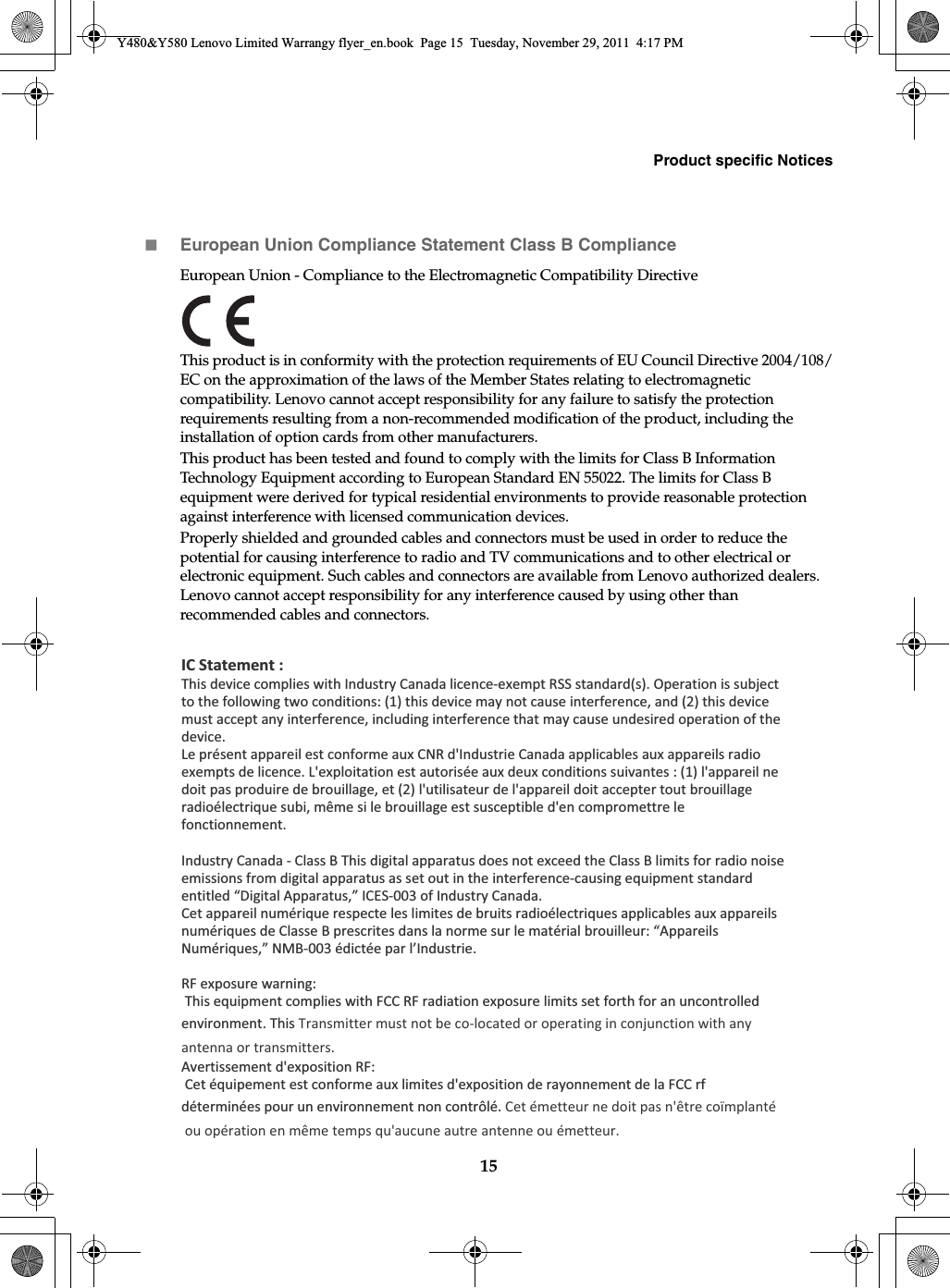 Product specific Notices15European Union Compliance Statement Class B ComplianceEuropean Union - Compliance to the Electromagnetic Compatibility Directive This product is in conformity with the protection requirements of EU Council Directive 2004/108/EC on the approximation of the laws of the Member States relating to electromagnetic compatibility. Lenovo cannot accept responsibility for any failure to satisfy the protection requirements resulting from a non-recommended modification of the product, including the installation of option cards from other manufacturers.This product has been tested and found to comply with the limits for Class B Information Technology Equipment according to European Standard EN 55022. The limits for Class B equipment were derived for typical residential environments to provide reasonable protection against interference with licensed communication devices.Properly shielded and grounded cables and connectors must be used in order to reduce the potential for causing interference to radio and TV communications and to other electrical or electronic equipment. Such cables and connectors are available from Lenovo authorized dealers. Lenovo cannot accept responsibility for any interference caused by using other than recommended cables and connectors.Y480&amp;Y580 Lenovo Limited Warrangy flyer_en.book  Page 15  Tuesday, November 29, 2011  4:17 PMIC Statement :This device complies with Industry Canada licence-exempt RSS standard(s). Operation is subject to the following two conditions: (1) this device may not cause interference, and (2) this device must accept any interference, including interference that may cause undesired operation of the device.Le présent appareil est conforme aux CNR d&apos;Industrie Canada applicables aux appareils radio exempts de licence. L&apos;exploitation est autorisée aux deux conditions suivantes : (1) l&apos;appareil ne doit pas produire de brouillage, et (2) l&apos;utilisateur de l&apos;appareil doit accepter tout brouillage radioélectrique subi, même si le brouillage est susceptible d&apos;en compromettre le fonctionnement.Industry Canada - Class B This digital apparatus does not exceed the Class B limits for radio noise emissions from digital apparatus as set out in the interference-causing equipment standard entitled “Digital Apparatus,” ICES-003 of Industry Canada.Cet appareil numérique respecte les limites de bruits radioélectriques applicables aux appareils numériques de Classe B prescrites dans la norme sur le matérial brouilleur: “Appareils Numériques,” NMB-003 édictée par l’Industrie. RF exposure warning:  This equipment complies with FCC RF radiation exposure limits set forth for an uncontrolled environment. This Transmitter must not be co-located or operating in conjunction with any antenna or transmitters.Avertissement d&apos;exposition RF: Cet équipement est conforme aux limites d&apos;exposition de rayonnement de la FCC rf déterminées pour un environnement non contrôlé. Cet émetteur ne doit pas n&apos;être coïmplanté ou opération en même temps qu&apos;aucune autre antenne ou émetteur.