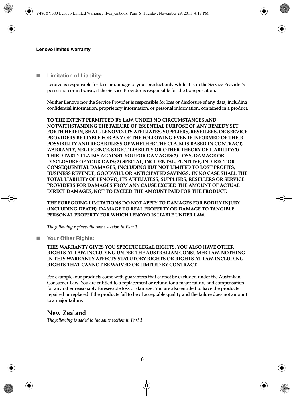 6Lenovo limited warrantyLimitation of Liability:Lenovo is responsible for loss or damage to your product only while it is in the Service Provider&apos;s possession or in transit, if the Service Provider is responsible for the transportation.Neither Lenovo nor the Service Provider is responsible for loss or disclosure of any data, including confidential information, proprietary information, or personal information, contained in a product.TO THE EXTENT PERMITTED BY LAW, UNDER NO CIRCUMSTANCES AND NOTWITHSTANDING THE FAILURE OF ESSENTIAL PURPOSE OF ANY REMEDY SET FORTH HEREIN, SHALL LENOVO, ITS AFFILIATES, SUPPLIERS, RESELLERS, OR SERVICE PROVIDERS BE LIABLE FOR ANY OF THE FOLLOWING EVEN IF INFORMED OF THEIR POSSIBILITY AND REGARDLESS OF WHETHER THE CLAIM IS BASED IN CONTRACT, WARRANTY, NEGLIGENCE, STRICT LIABILITY OR OTHER THEORY OF LIABILITY: 1) THIRD PARTY CLAIMS AGAINST YOU FOR DAMAGES; 2) LOSS, DAMAGE OR DISCLOSURE OF YOUR DATA; 3) SPECIAL, INCIDENTAL, PUNITIVE, INDIRECT OR CONSEQUENTIAL DAMAGES, INCLUDING BUT NOT LIMITED TO LOST PROFITS, BUSINESS REVENUE, GOODWILL OR ANTICIPATED SAVINGS.  IN NO CASE SHALL THE TOTAL LIABILITY OF LENOVO, ITS AFFILIATESS, SUPPLIERS, RESELLERS OR SERVICE PROVIDERS FOR DAMAGES FROM ANY CAUSE EXCEED THE AMOUNT OF ACTUAL DIRECT DAMAGES, NOT TO EXCEED THE AMOUNT PAID FOR THE PRODUCT.THE FOREGOING LIMITATIONS DO NOT APPLY TO DAMAGES FOR BODILY INJURY (INCLUDING DEATH), DAMAGE TO REAL PROPERTY OR DAMAGE TO TANGIBLE PERSONAL PROPERTY FOR WHICH LENOVO IS LIABLE UNDER LAW. The following replaces the same section in Part 1:Your Other Rights:THIS WARRANTY GIVES YOU SPECIFIC LEGAL RIGHTS. YOU ALSO HAVE OTHER RIGHTS AT LAW, INCLUDING UNDER THE AUSTRALIAN CONSUMER LAW. NOTHING IN THIS WARRANTY AFFECTS STATUTORY RIGHTS OR RIGHTS AT LAW, INCLUDING RIGHTS THAT CANNOT BE WAIVED OR LIMITED BY CONTRACT.For example, our products come with guarantees that cannot be excluded under the Australian Consumer Law. You are entitled to a replacement or refund for a major failure and compensation for any other reasonably foreseeable loss or damage. You are also entitled to have the products repaired or replaced if the products fail to be of acceptable quality and the failure does not amount to a major failure.New ZealandThe following is added to the same section in Part 1:Y480&amp;Y580 Lenovo Limited Warrangy flyer_en.book  Page 6  Tuesday, November 29, 2011  4:17 PM