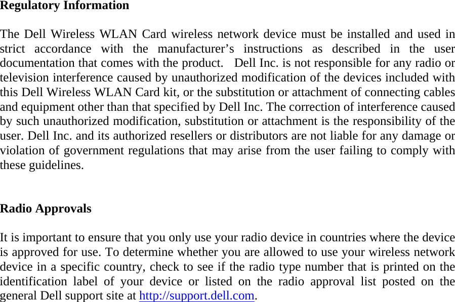  Regulatory Information  The Dell Wireless WLAN Card wireless network device must be installed and used in strict accordance with the manufacturer’s instructions as described in the user documentation that comes with the product.   Dell Inc. is not responsible for any radio or television interference caused by unauthorized modification of the devices included with this Dell Wireless WLAN Card kit, or the substitution or attachment of connecting cables and equipment other than that specified by Dell Inc. The correction of interference caused by such unauthorized modification, substitution or attachment is the responsibility of the user. Dell Inc. and its authorized resellers or distributors are not liable for any damage or violation of government regulations that may arise from the user failing to comply with these guidelines.   Radio Approvals  It is important to ensure that you only use your radio device in countries where the device is approved for use. To determine whether you are allowed to use your wireless network device in a specific country, check to see if the radio type number that is printed on the identification label of your device or listed on the radio approval list posted on the general Dell support site at http://support.dell.com.  