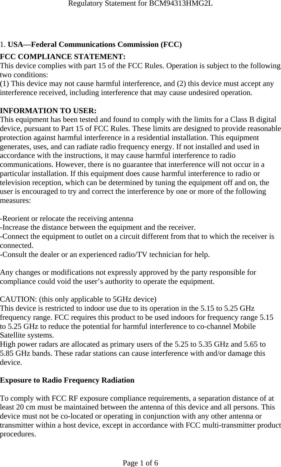 Regulatory Statement for BCM94313HMG2L  Page 1 of 6   1. USA—Federal Communications Commission (FCC) FCC COMPLIANCE STATEMENT: This device complies with part 15 of the FCC Rules. Operation is subject to the following two conditions: (1) This device may not cause harmful interference, and (2) this device must accept any interference received, including interference that may cause undesired operation.  INFORMATION TO USER: This equipment has been tested and found to comply with the limits for a Class B digital device, pursuant to Part 15 of FCC Rules. These limits are designed to provide reasonable protection against harmful interference in a residential installation. This equipment generates, uses, and can radiate radio frequency energy. If not installed and used in accordance with the instructions, it may cause harmful interference to radio communications. However, there is no guarantee that interference will not occur in a particular installation. If this equipment does cause harmful interference to radio or television reception, which can be determined by tuning the equipment off and on, the user is encouraged to try and correct the interference by one or more of the following measures:   -Reorient or relocate the receiving antenna -Increase the distance between the equipment and the receiver. -Connect the equipment to outlet on a circuit different from that to which the receiver is connected. -Consult the dealer or an experienced radio/TV technician for help.  Any changes or modifications not expressly approved by the party responsible for compliance could void the user’s authority to operate the equipment.  CAUTION: (this only applicable to 5GHz device) This device is restricted to indoor use due to its operation in the 5.15 to 5.25 GHz frequency range. FCC requires this product to be used indoors for frequency range 5.15 to 5.25 GHz to reduce the potential for harmful interference to co-channel Mobile Satellite systems. High power radars are allocated as primary users of the 5.25 to 5.35 GHz and 5.65 to 5.85 GHz bands. These radar stations can cause interference with and/or damage this device.  Exposure to Radio Frequency Radiation  To comply with FCC RF exposure compliance requirements, a separation distance of at least 20 cm must be maintained between the antenna of this device and all persons. This device must not be co-located or operating in conjunction with any other antenna or transmitter within a host device, except in accordance with FCC multi-transmitter product procedures. 