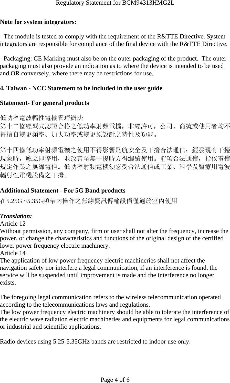 Regulatory Statement for BCM94313HMG2L  Page 4 of 6 Note for system integrators:   - The module is tested to comply with the requirement of the R&amp;TTE Directive. System integrators are responsible for compliance of the final device with the R&amp;TTE Directive.   - Packaging: CE Marking must also be on the outer packaging of the product.  The outer packaging must also provide an indication as to where the device is intended to be used and OR conversely, where there may be restrictions for use.   4. Taiwan - NCC Statement to be included in the user guide  Statement- For general products  低功率電波輻性電機管理辦法 第十二條經型式認證合格之低功率射頻電機，非經許可，公司、商號或使用者均不得擅自變更頻率、加大功率或變更原設計之特性及功能。  第十四條低功率射頻電機之使用不得影響飛航安全及干擾合法通信；經發現有干擾現象時，應立即停用，並改善至無干擾時方得繼續使用。前項合法通信，指依電信規定作業之無線電信。低功率射頻電機須忍受合法通信或工業、科學及醫療用電波輻射性電機設備之干擾。  Additional Statement - For 5G Band products 在5.25G ~5.35G頻帶內操作之無線資訊傳輸設備僅適於室內使用  Translation: Article 12 Without permission, any company, firm or user shall not alter the frequency, increase the power, or change the characteristics and functions of the original design of the certified lower power frequency electric machinery. Article 14 The application of low power frequency electric machineries shall not affect the navigation safety nor interfere a legal communication, if an interference is found, the service will be suspended until improvement is made and the interference no longer exists.  The foregoing legal communication refers to the wireless telecommunication operated according to the telecommunications laws and regulations. The low power frequency electric machinery should be able to tolerate the interference of the electric wave radiation electric machineries and equipments for legal communications or industrial and scientific applications.  Radio devices using 5.25-5.35GHz bands are restricted to indoor use only.   